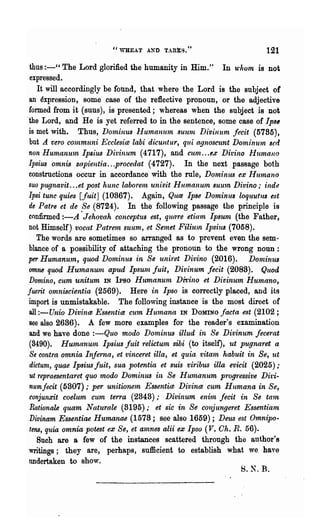 "WHEAT A..~D TARES."                           121
thus :-" The Lord glorified the humanity in Him."             In u'hom is not
 expressed.
    It will accordingly be found, that where the Lord is the subject of
 an expression, some case of the reflective pronoun, or the adjective
 formed from it (suus), is presented; whereas when the subject is not
"the Lord, and He is yet referred to in the sentence, some case of Ips,
 is met with. Thus, Dominus Humaulun SUltl1t Divinum fecit (5785),
 but A. vero c07nmuni Ecclesim labi dicuntur, qui agnoscunt D01ninuln sed
non HumanU"ln Ipliu1J Ditinum (4717), and cunl. .. ex Ditino Humano
 Ipsius omnis sapientia ...procedat (4727). In the next passage both
 constructions occur in accordance with the rule, Dominus ex Humano
 suo pugnavit ...et post hunc laborenl, univit Humanuln SUU1n Divino,· inde
Ipsi tunc quws [fuitJ (10867). Again, Q,ue Ipse Dominus lOqUUtU8 est
 de Patre et de Se (8724). In the following passage the principle is
confirmed :-A ·Jehovah conceptus est, quare etiam Ipsurn (the Father,
not Himself) vocal Patrern suum, et Selnet FiliuJn Ipsiu8 (7058).
    The words are sometimes so aITanged as to prevent even the sem-
 blance of a possibility of attaching the pronoun to the wrong noun:
per Humanum, qtwd Dominus in Se uniret Divino (2016). Donzinus
 omne quod Humanun~ apud Ipsunl, fuit, Divinum fecit (2088). Quod
 Domino, cum unitum IN IPso Humanurn Divino et Di'liinum Humano,
fuerit omn-iscientia (2569). Here in Ipso is correctly placed, and its
 import is unmistakable. The follo'ving instance is the most direct of
 all :-Unio Divina Essentia cum HU1nanlt IN DOMINO fMta est (2102 ;
 see also 2636). A few more examples for the reader's examination
 and we have done :-Quo modo Dominus illud in Se Divinum jecerat
 (3490). Humanurn Ipsius fuit relictum sibi (to itself), ut pugnaret a
 Se contra omnia Infe1-na, et vinceret ilia, et quia vitam habuit in Se, ut
 dictum" ql.U!J3 Ipsius fuit, sua potentia et suis viribus illa evicit (2025);
 ut repraesentaret qtw modo Dominus in Se HU1nanum progressive Di'ti-
 numfecit (5307),. per unitioneln Essentim Divina cum Humana in Se,
 conjunxit coelum cum terra (2848),. . Divinum enim fecit in Se ta1n
 Rationale quam Naturale (3195); et sic in Se conjungeret Essentiam
 Divinam Essentiae Humanae (1578; see also 1659); Deus est 01nnipo-
 tens, quia omnia potest ex Se, et a1nnes alii ex Ipso (V. Oh. R. 56).
    Such are a few of the instances scattered through the author's
 writings; they are, perhaps, sufficient to establish what we. have
 undertaken to show.
                                                                    S.N.B.
 