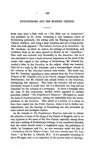 122


            SWEDENBORG AND              ms    MODERN CRITICS.



   SOME time since a little work on "The Bihle and its Interpreters"
   was published by Dr. Irons, containing a very laudatory notice of
    Swedenborg personally, but setting aside his Theology as contrary to
    Catholic tradition, and being a dead literature and not a living power.
   Mter this work appeared" The Catholic Doctrine ql the Atonement," by
    Mr. Oxenham; in·which he notices the writings -of Swedenborg, and
    condemns them on the same ground as Mohler in his "Symholum."
   This work was reviewed very favourably in the Guardian; but as it
    was calculated to leave a most erroneous impression on the mind of the
    reader with regard to the writings of Swedenborg, Mr. Cllssold for-
_ warded a letter to the Gua1'dian on the subject, which was inserted•
 . This led to a reply by Mr. Oxenham, and a correspondence ensued in
   the columns of the Guardian between both writers. The result was,
   that Mr. Oxenham, appealing to ·some extracts from the True Chmtian
   Religion in Mr. Clissold's End of the Ohurch, charged Swedenborg with
   Sabellianism; but Mr. Cllssold had. already written to the Guardian,
   anticipating this objection. This letter the Guardian did not insert,
   principally because it would have led to a discussion too long and too
   important for the columns of a newspaper. In about a forttright after
   the close of this controversy, another article appeared in another
   periodical entitled "The Englishlnan's ~[agazine" (Rivington's), under
   the head of Swede1lborgianiS'ln, arising not improbably from the corres- .
   pondence in the Guardian. This article or a portion of it seems to
   have been copied into the Public Opinion, where it led to further cor-
   respondence, and the theology of Swedenborg was ably advocated by
   some zealous and intelligent readers.
      As the remarks in The Engluh1nan's Magazine were sure to attract
   the attention of many of the clergy of the Church of England, and to be
   very injurious to the cause of the New Church, especially among those
   who knew nothing of Swedenborg's writings, it was considered desirable
   that the article should receive a lengthened reply, the .publication of
   which, by Longmans and Co., we now announce under the title of
   " SU'edenbo'rg and his ]'fode.,.n Critics,. with SOlne 1'ernarks upon The I~ast
   Times:" by the Rev. A. Clissold, ~I.A. It is a pamphlet consisting of
   above 90 pages, and, as an exposition of the present state of theology,
 