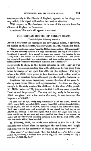 SWEDENBORG A!D HIS        l!ODER~   CRITICS.              129
more especially in the Church of England, appeals to the clergy in &
way which, it is hoped, will awaken their serious attention.
  With respect to :!tIre Oxenham, he is one of the converts from the
Church of England to Romanism.
  A notice of this work will appear in our next.

           THE ORPHAN HOUSES OF ASHLEY DOWN.
                       (Concluded from February number.)
ABOUT a year after the opening of the new Orphan House, it appeared,
on making up the accounts, that only £150. 7s. 10d. remained in hand.
   "Place yourself, dear reader," says Mr. Muller, in my position: 300 persons daily
at table, the necessary expenses of a large house to meet, and only £150. in hand 1
Looking at it naturally, it is enough to make one tremble; but trusting in the
Living God, I was assured that He would help me, as in times past. The follow-
ing record will prove that I was not mistaken, and thus another precious proof is
furnished that 'whosoever believeth in Him shall not be ashamed.' "
He proceeds to ~hew, in the Report published in 1851, how he was
helped. A gentleman meeting him at the station, as he was going from
home for change of air, gave him £50. for the orphans. Two days
afterwards, £180. were given, in two donations, and within about &
fortnight, on his return home, a thousand pounds altogether had come in.
   Straitness was again experienced towards the close of the year, for
during seven weeks little or nothing was received. But there was always
enough for the daily wants of the children. At the close of this period,
Mr. Miiller writes :-" My judgment is, that it will now soon please the
Lord to send larger sums." The very next day, early in the morning,
.£200. was given: and a few weeks afterward~, in one donation, the
large sum of £3,000!
  " I have had," he says, "very many donations. of £100. and £200., several of
£300., one of £400., several of £500., some of from £600. to £900., four of £1,000.,
two of £2,000., and one of £2,050., but never so large a sum as this at one time.
Yet I have expected more, and accordingly, it has pleased the Lord to give me
£3,000. this evening. I now write again, that I expect far larger sums still, in
order that it may be yet more and more manifest that there is no happier, no
easier, and no better way of obtaining pecuniary means for the work of the Lord,
than the one in which I have been led."
  In February, 1851, the funds were reduced to .£24. 8s. 4~d., the
smallest sum in hand since the opening of the new house; and though
sufficient came in for necessaries, at length all the money was gone!
  "Now observe," says the Journal, "how God helped me :-Just before I was
called on for money, I received: from a noble lady, £15.; and the very next daJ- a
donation of £999. l3s. 5d. !"
 
