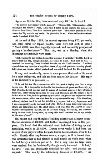 124               THE ORPHAN HOUSES OF ASHLEY DOWN.

   Again, on October 8th, there remained <?nly £8. 148. in hand!
   "To-morr-ow more money will be needed." "October 9th. This morning, while
reading of the widow of Nain, (Luke vii.) I lifted up my heart to the Lord Jesus
thus :-' Lord Jesus, Thou hast the same power now. Thou canst provide me with
means for Thy work in my hands. Be pleased to do 80.' About half an hour after-
wards I received £250. 15s."
   At the end of May, 1858, the cnrrent expenses being £70. per week,
and some extras for repairs needed, there were but £12. in hand!
'c About £100. were then urgently required, and no earthly prospect of
getting a hundred pence." This, teo, was on a Monday, when the
incomings are generally very small.
   " But, walking to the Orphan-house this morning, I particularly told the Lord in
prayer that this d8.y, though Monday, He could do much. And thus it was. I
received this morning,. Three Hundred Pounds, for the Lord's service. I walked
up and down my room for a long time, tears of joy and gratitude running plenti-
fully down my cheeks, while I praised and magnified the Lord for His goodness."
   It may, not unnaturally, occur to some persons tha.t such a life must
be a most trying one, and this has been said to Mr. Muller. His reply
is too instructive to pass over:-
   ~, I do not find the life in connection with this work a trying one, but, a t'ery
happy one. It is impossible to describe the abundance of peace and heavenly joy
that often has flowed into my soul, by reason of the fresh answers I have obtained
from God, after waiting upon Him for help and blessing; and the longer I have
had to wait on Him, and the greater my need was, the greater the enjoyment when
the answer came, which has often been in a very remarkable way. I do, therefore,
solemnly declare that I do not find this life a trying one, but a very happy one, and
I am consequently not in the least tired of it. Before I began this work I expected
straits and difficulties, nay, the chief object of it was, that the church at large
m~ght be 8trengthtned injaitk, and be led more simply, habitually, and unreser-
vedly to trust in tht. Living God, by seeing His hand stretched out, in my behalf,
in the hour oj need."                                                              .
   Mr. Muller had lo~g thought of building another and a larger house;
the last donation of £3,000. still further encouraged him in this pur-
pose. He' found that the estimated cost, inclusive of fitting np and
furnishing, would be £85,000. During seven weeks it had been the
subject of his prayers before he made known his intentions, even to his
wife. Shortly after they became known, a report, as if to thwart them,
was circulated that he had already in hand nearly the whole sum, when
he had barely a thirtieth part of it. For a long time no large sums
were received, but the ftmd steadily though slo'Yly increased. "At last,"
he says, "God has abundantly refreshed my spirit, and gt"anted my
request." 'rhis was by the astonishing dOllation of £8,100., ., the
 