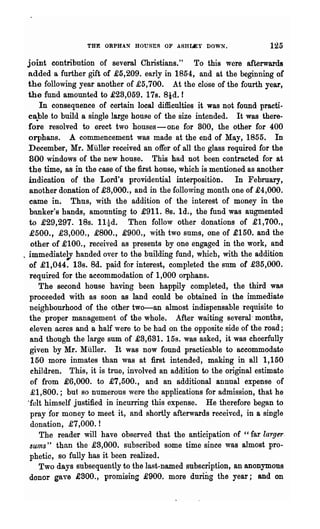 THE ORPHAN HOUSES OF ASHUEY DOWN.                    125
    joint contribution of several Christians." To this were afterwards
    added a further gift of £5,209. early in 1854, and at the beginning of
    the following year another of £5,700. At the close of the fourth year,
    the fund amounted to £23,059. 178. 8td. f
        In consequence of certain local difficulties it was not found practi-
    ca.ble to build a single large houge of the size intended. It was there-
    fore resolved to erect two houses - one for 800, the other for 400
    orphans. A commencement was made at the end of May, 1855. In
    December, Mr. MUller' received an offer of all the glass required for the
    800 windows of the new house. This had not been contracted for at
    the time, 8S in the case of the :first house, which is mentioned as another
    indication of the Lord's providential interposition. In February,
     another donation of £3,000., and in the following month one of £4,000.
     came in. Thus, with the addition of the interest of money in the
     banker's hands, amounting to £911. 8s. Id., the fund was augmented
    to £29,297. 18s. llid. Then follow other donations of £1,700.,
     £500., £3,000., £800., £900., with two sums, one of £150. and the
     other of £100., received as presents by one engaged in the work, and
~   immediatelY handed over to the building fund, which, with the addition
     of £1,044. 13s. 8d. paid for interest, completed the sum of £35,000.
     required for the accommodation of 1,000 orphans.
        The second house having been happily completed, the third was
     proceeded with as soon as land could be obtained in the immediate
     neig~bourhood of the other two-an almost indispensable requisite to
     the proper management of the whole. After waiting several- months,
     eleven acres and a half were to be had on the opposite side of the road;
     and though the large sum of £3,631. 15s. was asked, it was cheerfully
     given by Mr. Muller. It was now found practicable to accommodate
     150 more inmates than was at :first intended, making in all 1,150
     children. This, it is true, involved an addition to the original estimate
     of from £6,000. to £7,500., and an additional annual expense of
     £1,800.; but so numerous were the applications for admission, that he
    "felt himself justified in incurring this expense. He therefore bega.n to
     pray 'for money to meet it, and shortly afterwards received, in a single
     donation, £7,000.!
        The reader will have observed that the anticipation of "far larger,
     sums" than the £3,000. subscribed some time since was almost pro-
     phetic, so fully has it been realized.
        Two days subsequently to the last-named subscription, an anonymous
    donor gave £800., promising £900. more dnring the year; and on
 