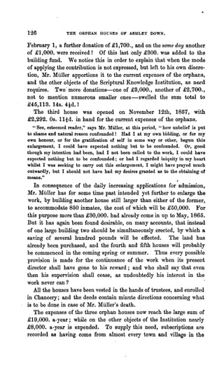 126              THE   ORPHL~   HOGSES OF ASHLEY DOWN.

February 1, a further donation of £1,700., and on the same day another
of £1,000. were received! Of this last only £300. was added to the
building fund. We notice this in order to explain that when the mode
of applying the contribution is not expressed, but left to his own discre-
tion, Mr. Muller apportions it to the current expenses of the orphans,
and the other objects of the Scriptural Knowledge Institution, as need
requires. Two' more donations-one of £8,000., another of .£2,700.,
not to mention nnmerous smaller ones-swelled the sum total to
£45.,113. 14s. 4td. !
   The third ho~se was opened on November 12th, 1857, with
£2,292. Os. -1Iid. in hand for the current expenses of the orphans.
  "See, esteemed reader," says Mr. Muller, at this period, "how unbelief is put
to shame and natural reason confounded!   Had I at my own bidding, or for my
own honour, or for the gratification of self in some way or other, begun this
enlargement, I could ha~e expected nothing but to be confounded. Or, good
though my intention had been, had I not been called to the work, I could have
expected nothing but to be confounded; or had I regarded iniquity in my heart
whilst I was seeking to carry out this enlargement, I might have prayed much
outwardly, but I should not have had my desires granted as to the obtaining of
means."
                                                                  /I

   In consequence of the daily increasing applications for admission,
Mr. Miiller has for some time past intended yet further to enlarge the
work, by building another house still larger than either of the former,
to accommodate 850 inmates, the cost of which will be .£50,000. For
this purpose more than £30,000. had already come in up to May, 1865.
But it has again been found desirable, on many accounts, that instead
of one large building two should be simultaneously.erected, by which a
saving of several hundred pounds will be effected. The land has
already been purchased, and the fourth and fifth houses will probably
be commenced in the coming spring or summer. Thus every possible
provision is made for the continuance of the work when its present
director shall have gone to his reward; and who shall say that even
then his supervision shall cease, as undoubtedly his interest in the
work never can ?
   All the houses have been vested in the hands of trustees, and enrolled
in Chancery; and the deeds contain minute directions concerning what
is to be done in case of Mr. Muller's death.
   The expenses of the three orphan houses now reach the large sum of
.£19,000. a-year; while on the other objects of the Institution nearly
£8,000. a-year is expended. To supply this need, subscriptions are
recorded as having come from almost every town and village in the
 