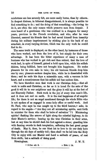 10                          THE LOVE OF WORK.

misfortune are less severely felt, are more easily borne, than by others.
In deepest distress, in bitterest disappointment, it is always possible to
find something to do; arid the doing of that something,-the loving to
do it, are often the only means which 'preserve men from despair. I
once heard of a gentleman who was confined in a dungeon for many
years, previous to the French revolution, and who, after he was
liberated, assured his friends that he had saved himself from insanity
during his solitary imprisonment by sticking pins in the back of an
armchair, in every-varying devices, which was the only work he could
find to do.
    The same truth is displayed', on the other hand, by instances of those
,who have worked, not from the love of it, .but simply for their own
advantage. It ~as been the bitter experience of many a man of
business who has worked to get rich and then retired, that the love of
work had, in spite of himself, gained.s, hold upon him, while his selfish
desires, being fulfilled, have not ,brought him happiness. He seeks
pleasure for its own sake in. vain; his old business friends drop him
one by one; pleasure-seekers despise him, while he is dissatisfied with
them; and he ends his days a miserable man, with a vacuum in his
heart, and a consciousness that his selfish toil has, undone him.
    We have therefore seen that work is our Christian duty,-that all
 work is noble and Christian; so far as it is loved fur the sake of the
 good it will do to our neighbour and the glory it will. lay at the feet of
 our Heavenly Father. Such work is·the joy of every true man's life,
and it does not end on earth. It is the real happiness of all angelic
 life; for there "is not an angel mentioned through the whole Bible who
 is not spoken of a~ engaged in .some' holy office or useful work. 'And
 St. Paul, who says he was canght up to the third heaven,* asks, in
 regard to the angels-" Are they not all, ministering spirits, sent forth
 to minis~r for 'them who shall be heirs of salvation"? t Ministering
 spirits! flashing like arrows of' light along the celestial highway, to do
 their Master's service'; bearing up, the true Christian in their arms,
 lest at any time he shonId dash, his foot, against ,a stone ; guardirig him
 with :flaming swords in dark ·temptation" softening' the last great pangs
 of death. May it, then, be our blest lot· to~ love to do our duty here
 through the six days of .earthly toil; ·,then shall we be led into the Holy
 City to el'foy with our Master' and Lord; a sabbath of peace, of rest
 from strife, but a sabbath of doing -good. -
     Birmingham'.                                                J. W. T.
              • 2 Cor. xii. 2.   .                + Bab. i. 14.
 