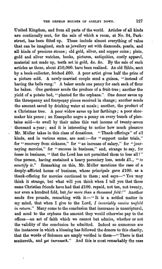 THE ORPHAN HOUSES OF ASHLEY DOWN.                   127
United Kingdom, and from all parts of the world. Articles of all kinds
are continually sent, for the sale of which a room, at No. 84, Park-
street, has been fitted up. These include almost everything of value
that can be imagined, such as jewellery set with diamonds, pearls, and
all kinds of precious stones; old gold, silver, and copper coins; plate,
gold and silver watches, books, pictures, antiquities, costly apparel,
material not made up, teeth set in gold, &c. &c. By the sale of such
articles as these, about· £10,000. have been realised. An old Bjble, sent
by a book-collector, fetched .£60. A poor artist gives half the price of
a picture sold. A newly-married couple send a guinea, "instead of
having the bells rung." A baker sends one penny for each sack of flour
he bakes.. One gardener sends the produce of a fruit-tree; another the·
yield of a potato bed, "planted for the orphans.". One donor saves up
 the threepenny and fourpejJny pieces received in change; another sends
 the amount saved by drinking water at meals; another, the product of
a Christmas tree. A poor widow saves up her farthings; a poor shoe-
maker·his pence; an Essequibo negro a penny on every bunch of plan-
tains sold-to swell by their mites this vast income of twenty-seven
thousand a-year; and it is interesting to notice how much pleasnre
Mr. Muller takes in this class of donations. " Thank-offerings" of all
kinds, and in various sums, are sent :-for "support under trials,"
for " recovery from sickness," for "an increase of salary," for "jour-
neying mercies," .for "success in business," and, strange to say, for
losses in business, " that the Lord has not permitted them to lose all ! "
One person, having sustained a heavy pecuniary loss, sends .£1., "to
sanctify it." Remarking on this, Mr. Muller mentions the case of a
deeply-afllicted house of business, whose principals gave £100. as a
thank-offering for mercies continued to them; and says-CC You 'may
think it strange, but what will you think when I tell you that these
same Christian friends have had that .£100. repaid, not ten, not twenty,
nor even a hundred fold, but far more than a thousand fold!" Another
sends five pounds, remarking with it-" It is a settled matter in
my mind, that when I give to the Lord, I invariably receive tenfold
in retu·rn." Many come to the conclusion that ·insurance is unscriptural,
 and send to the orphans the amount they would otherwise pay to the
offices-an act of faith which we cannot but admire, whether or not
the validity of the conclusion be admitted. Indeed so numerous are
the instances in which a blessing has followed the donors to this charity,
that the words of Solomon are amply verified in them-CC There is that
scattereth, and yet i'1lC1oealeth." And this i! most remarkably. the case
 