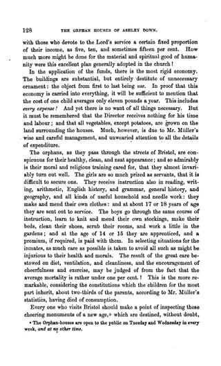128              THE ORPHAN HOUSES OF ASHLEY DOWN.


  with those who devote to the Lord's service a certain fixed proportion
  of their income, as five, ten, and sometimes fifteen per cent. How
  much more might be done for the material and spiritual good of huma-
  nity were this excellent plan generally adopted in the church!
     In the application of the funds, there is the most rigid economy.
  The buildings are substantial, but entirely' destitute of unnecessary
  ornament: the object from first to last being use. In proof that this
  economy is carried into everything, it will be su~cient to mention that
  the cost of one child averages only eleven pounds a year. This includes
  every expense! And yet there is no w~nt of all things necessary. But
  it must be remembered that the Director receives nothing for his time
  and labour; and that all vegetables, except potatoes, are grown on the
  land surrounding the houses. Much, however, is due to Mr. Miiller's
. wise and careful management, and unwearied attention to all the details
  of expenditure.                               " .
      The orphans, as they pass through the streets of Bristol, are con-
   spicuous for their healthy, clean, and neat appearance; and so admirably
  is their moral and religious training cared for, that they almost invari-
   ably turn out well. The girls are so much prized as servants, that it is
  difficult to secure one. They receive instruction also in reading, writ-
   ing, arithmetic, English history, and grammar, general history, and
  geography, and all kinds of useful household and needle work: they
   make and mend their own clothes: and at about 17 or 18 years of age
   they are sent out to service. The boys go through the same course of
  instruction, learn to knit and mend their own stockings, make their
   beds, clean their shoes, scrub their rooms, and work a little in the
  gardens; and at the age of 14 or 15 they are apprenticed, and a
  premium, if required, is paid with them. In selecting situations for the
   inmates, as much care as possible is.taken to avoid all such as might be
  injurious to their health and morals. The result of the great care be-
   stowed on diet, ventilation, and cleanliness, and the encouragement of
   cheerfulness and exercise, may be judged of from the fact that the
   average mortality is rather under one per cent.! This is the more re-
   markable, considering the constitutions which the children for the most
   part inherit, about two-thirds of the paren~s, according to lIr. lIliller's
   statistics, having died of consumption.
      Every 'one who visits .Bristol should make a point of inspecting these
   cheering monuments of a new age,* which are destined, without doubt,
   • The Orphan-houses are open to the public on Tuesday and WedDesday in every
 week, and at ~ other time.
 
