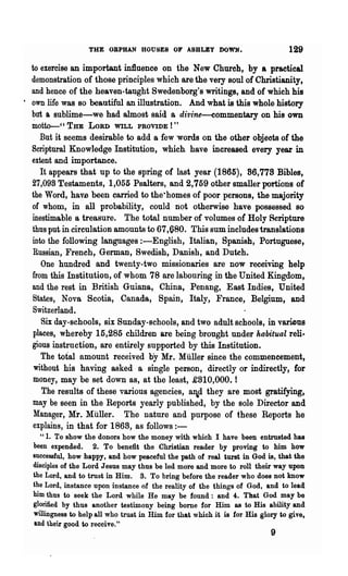 THE ORPHAN HOUSES OF A8BLEY DOWN.                             129

  to exercise an important influence on the New Church, by a practical
  demonstration of those principles which are the very soul of Christianity,
  and hence of the heaven-taught Swedenborg's writings, and of which his
· own life was so beautiful an illustration. And what is this whole history
  but ~ sublime-we had almost said a divine-eommentary on his own
  motto-cc THE    LORD WILL PROVIDE!"
     But it seems desirable to add a few 'words on the other objeots of the
  Scriptural Knowledge Institution, which have increased every year in
  extent and importance.
     It appears that up to the spring of last year (1865), 86,778 Bibles,
  27,098 Testaments, 1,055 Psalters, and 2,759 other smaller portions of
  the Word, havs been carried to the-homes of poor persons, the majority
  of whom, in all probability, could not otherwise have possessed so
  inestimable a treasure. The total number of volumes ot Holy Scripture
  thus put in circulation amounts to 67,680. This sum includes translations
  into the following languages :-English, Italian, Spanish, Portuguese,
  Russian, French, German, Swedish, Danish, and Dutch.
     One hundred and twenty-two missionaries are now receiving help
  from this Institution, of whom 78 are labouring in the United Kingdom,
  and the rest in British Guiana, China, Penang, East Indies t United
   States, Nova Scotia, Canada, Spain, Italy, France, Belgium, and
   Switzerland_
     Six day-schools, six Sunday-schools, and two adult schools, in va.rious
   places, whereby 15,285 children are being brought under habitual reli-
  gious .instrnction, are entirely supported by this Institution.
     The total amount received by Mr. Muller since the commencement,
   without his having asked a single person, directly or indirectly, for
   money, may be set down as, at the least, £810,000. t
      The results of these various agencies, aId they are most gratifying,
   may be seen in the Reports yearly published, by the sole Director and
   Manager, Mr. Miiller. The nature and purpose of these Reports he
   explains, in that for 1868, as follows:-
     "1. To show the donors how the money with which I have been entrusted has
  been expended. 2. To benefit the Christian reader by proving to him how
  successful, how happy, and how peaceful the path of real turst in God is, that the
  disciples of the Lord Jesus may thus be led more and more to roll their way upon
  the Lord, and to trust in Him. 3. To bring before the reader who does not know
  the Lord, instance upon instance of the reality of the things of God, and' to lead
  him thus to seek the Lord while He may be found: and 4. That God may be
  glorified by thus another testimony being bome for Him as to His ability and
  willingness to help all who trust in Him for that which it is for His glory to give,
  and their good to receive."
                                                                           9
 