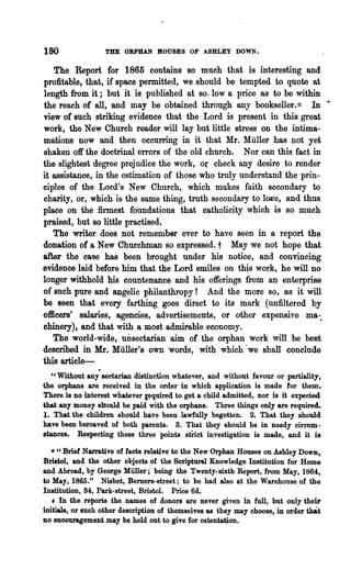 180                THE ORPHAN !lOUSES OF ASHLEY DOWN.

   The Report for 1865 contains so much that is interesting and
profitable, that, if space permitted, we should be tempted to quote at
length from it; but it is published· at so. Iowa price as to be within
the reach of all, and may be obtained through any bookseller.* In·
view of such striking evidence that the Lord is present in this great
work, the New Church reader will lay but little stress on the intima-
mations now and then occurring in it that Mr. Muller has not yet
shaken off the doctrinal errors of' the .old church. N or can this fact in
the slightest degree prejudice the work, Of check any desire to render
it assistance, in the estimation .of those who truly understand the prin-
ciples of the Lord's New Church, which makes faith secondary to
charity, or, which is the same thing, truth secondary to Imre, and thus
place on the firmest foundations that catholicity which is so much
praised, but so little practised.
   The writer does not remember ever to have seen in a report the
donation of a New Churchman so expressed. t May we not hope that
after the case has been brought under his notice, and convincing
evidence laid before him that the Lord smiles on this work, he will no
longer Withhold his countenance and his offerings from an enterprise
of such pure and angelic philanthropy! And the more so, as it will
be seen that every farthing goes direct to its mark (unfiltered by
officers' salaries, agencies, advertisements, or other expensive ma-.
ehinery), and that with a most admirable economy.
   The world-wide, uDsectarian aim of the orphan work will be best
described in Mr. Muller's own words, with which' we shall conclude
this artiele-
   "Without any sectarian distinction whatever, and without favour or partiality,
the orphans are received in the order in which application is made for them.
There is no interest whatever ~equired to get a child admitted, nor is it expected
that any money should be paid with the orphans. Three things only are required..
1. That the children should have been lawfully begotten. 2. That they should
have been bereaved of both parents. S. That they should be in needy circum-
stances. Respecting these three points stnct investigation is made, and it is

   ." Brief Narrative of facts relative to the New Orphan Houses on Ashley Down,
Bristol, and the other objects of the Scriptural Knowledge Institution for Home
and Abroad, by George Miiller; being the Twenty-sixth Report, from May, 1864,
to May, 1865." Nisbet, Bemers-street; to be had also at the Warehouse of the
Institution, 84, Park-street, Bristol. Price 6d.                       .
   + In the reports the names of donors are never given in full, but only their
initials, or such other descliption of themselves as they may choose, in order tl;l&t
no encouragement may be held out to give for ostentati~n.
 