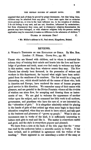 •
                   THE ORPHAN HOUSES OF ABHLEY DOWN.                              181
expected that each of them be proved. by proper doeuments; but that being done,
children may be admitted from any place. I here state again that no sectarian
views prompt me, or even in the least influence me, in the reception of children.
I do not belong to any seet, and am not, therefore, influenced by sectarianism;
but from wheresoever they come, and to whatsoever religious denomination the
parents may have belonged, or with .whatever religioas body the persons making
application" may be connected, it makes no difference in the admission of children."-
                          GLORIA IN EXCELBIB DEO          I                    C.
            - Mr. Miiller's address is 21, Paul-street, Kingsdown, Bristol.



                                   REVIEWS.
A   WOMAN'S THOUGHTS ON THE EDUCATION OF GIRLS.                     By Mrs.    RoB.
                 London: F. Pitman. Crown 8vo., pp. 89.
  THOSE who ar~ blessed with children, and to whom is entrusted. the
, solemn duty of training their minds and hearts into the love and'know-
  ledge of goodness and truth, must ever feel ready to welcome any helps
  in this matter, come they from whatever source they may. '!'he New
  Church has already been favoured, in the possession of writers and
  workers in this department, far beyond what might have been antici-
  pated from the smallness of its numbers. The list would be a long and
  mteresting one, which should include all the names of those who, both
  in America and Europe, have rendered the cause of human progress
  good service in this direction. We remember many of their names with
  pleasure, and are grateful to the Divine Fountain whence all the rivulets
  of wisdom can alone flow, for accepting and blessing them as instru-
  ments of use. We are glad to welcome the appearance of another
. writer upon the subject, and to commend her little work to all motheri,
  governesses, and gUardians who have the care of, or are interested in,
  the "education of girls." It is altogether admirably suited. for placing
  in the hands of girls of that critical age when some begin to fancy their
  education completed, when they are about to leave school, and take part
  in the business and pleasures of "grown up people." What is also an
  uncommon case in works of the kind, it is sufficiently interesting to
  induce such girls to read and like it. The matter is everywhere useful
  and good, and the style is everywhere piquant and pleasant.
     We learn· from a note at the back of the title page that the "essay
 .was read by the. authoress before a scientific society in Derby. It has
  been revised, and is published in agreement with 'the wishes of the
  meeting." There appeared in our miscellany 'a notiee of the essay at
 
