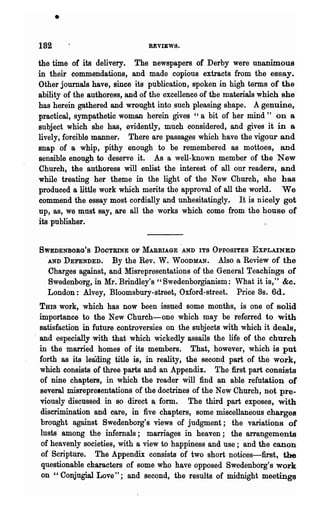 •
 182                            REVIEWS.

 the time of its delivery. The newspapers of Derby were unanimous
 in their commendations, and made copious extracts from the essay.
 Other journals have, since its publication, spoken in high terms of the
 ability of the authoress, and of the excellence of the materials which she
 has herein gathered and wrought into such pleasing shape. A genuine,
 practical, sympathetic woman herein gives "a bit of her mind" on a
 subject which she has, evidently, much considered; and gives it in a
 lively, forcible manner. There are passages which have the vigour and
 snap of a whip, pithy enough to be remembered as mottoes, and
 sensible enough to deserve it. As a well-known member of the New
 Church, the authoress will enlist the. interest of all our readers, and
 while treating her theme in the light of the New Church, she has
 produced a little work which merits the approval of all the world. We
 commend the essay most cordially and unhesitatingly. It is nicely got
 up, as, we mnst say, are all the works which come from the house of
 its publisher.


 SWEDENBOBG'S DOCTRINE OF MARRIAGE AND ITS OPPOSITES EXPLAINED
   'AND DEFENDED. By the Rev. W. WOODMAN. Also a Review of the
    Charges against, and Misrepresentations of the General Teachings of
    Swed~nborg, in Mr. Brindley's "Swedenborgianism: What it is," &c.
    London: Alvey, Bloomsbury-street, Oxford-street. Price 8s. 6d.
  THIS work, which has now been issued some months, is one of solid
  importance to the New Chureh-one which may be referred to with
  satisfaction in future controversies on the subjects with which it deals,
. and especially with that which wickedly as~ails the life of the church
  in the married homes of its members. That, however, which is put
  forth as its leading title is, in reality, the second part of the work,
  which consists of three parts and an Appendix. The first part consists
  of nine chapters, in which the reader will find an able refutation of
  several misrepresentations of the doctrines of the New Church, not pre-
  viously discussed in so direct a_ form. The third part exposes, with
  discrimination and care, in five chapters, some miscellaneous charges
  brought against Swedenborg's views of judgment; the variations of
  lusts among the infernals; marriages in heaven; the arrangements
   of heavenly societies, with a view to happiness and use; and the canon
   of Scripture. The Appendix consists of two short notices-first, the
  questionable characters of some who have opposed Swcdenborg's work
  on "Conjngial Love"; and second, the results of midnight meetings
 