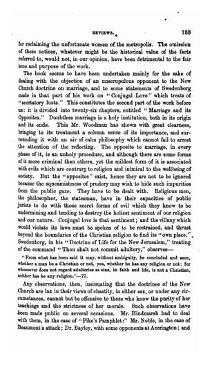 REVIEWS •                                  188
                                                •
.for, reclaiming the unfortunate women of the metropolis. The omission
 of these notices, whatever might be the historical value of the facts
 referred to, would not, in our opinion, have been detrimental to the fair
 tone and purpose of the work.
    The book seems to have been undertaken mainly for the sake of
 dealing with the objection of an unscrupulous opponent to the New
 Church doctrine on marriage, and to some statements of Swedenborg
 made in that part of his work on "Conjugal Love" which treats of
 "BCortatory lusts." This constitutes the second part of the work before
 us: it is divided into twenty-six chapters, entitled "Marriage and its
 Opposites." Doubtless marriage is a holy institution, both in its origin
 and its ends. This Mr. Woodman has shown with great clearness,
 bringing to its treatment a solemn sense of its importance, and sur-
 rounding it with an air of calm philosophy which cannot fail to arrest
 the attention of the reflecting. The opposite to marriage, in every
 phase of it, is an unholy procedure, and although there are some forms
 of it more criminal than others, yet the mildest form of it is associated
 with evils which are contral'J to religion and inimical to the wellbeing of
 society. But the ~'opposites" exist, hence they are not to be ignored
 because the squeainishness of prudery may wish to hide such impurities
 from the public gaze. They have to be dealt with. Religious men,
 the philosopher, the statesman, have in their capacities of public
 jurists to do with those secret forms of evil which they know to be
 undermining and tending to destroy the holiest sentiment of our religion
 and our nature. Conjugal love is that sentiment; and the villany which
 would violate its laws must be spoken of to be restrained, and thrust
 beyond the boundaries of the Christian religion to find its "own place." •
 Swedenborg, in his "Doctrine of Life for the New Jerusalem," treating
 of the command "Thou shalt not commit adultery," observes-
  " From what has been said it may, without ambiguity, be concluded and seen,
whether a man be a Christian or not, yea, whether he has any religion or not': for
whosoever does Dot regard adulteries as sins, in faith and lile, is not a Christian,
neither has he any religion."-77.
   Any obse~ations, then, insiD'qating that the doctrines of the New
 Church are lax in their ,views of chastity, in either sex, or under any cir-
 cumstances, cannot but be offensive to those who know the purity of her
 teachings and the strictness of her morals. Such observations have
.been made public on several occasions. :Mr. Hindmarsh had to deal
with them, in-the case of "Pike's Pamphlet:" :Mr. Noble, in the case of
Beaumont's attack; Dr. Bayley, with some opponents at Aecrington; and
 