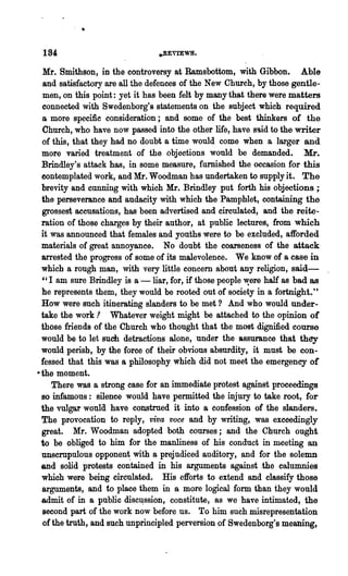 184                            .BEVlEWS.

  Mr. Smithson, in the controversy at Ramsbottom, with Gibbon. Able
  and satisfactory are all the defences of the New Church, by those gentle-
  men, on this point: yet it has been felt by many that there were .matters
 connected with Swedenborg's statements on the 8ubject which required
 a more specific consideration; and some of the best thinkers of the
 Church, who have now passed into the other life, have s9,id to the writer
 of this, that they had no doubt a time would come when a larger and
 more varied treatment of the objections would be demanded. Mr.
 Brindley's attack has, in some measure, furnished the occasion for this
 contemplated work, and Mr. Woodman has undertaken to supply it. The
 brevity and cunning with which Mr. Brindley put forth his objections;
 the perseverance and audacity with which the Pamphlet, containing the
 grossest accusations, has been advertised and circulated, and the reite-
 ration of those charges by their author, at public lectures, from which
 it was announced that females and youths were to be excluded, afforded
 materials of great annoyance. No doubt the coarseness of the attack
 arrested the progress of some of its malevolence. We know of a case in
 which a rough man, with very little concern about any religion, ssid-
 e'I am sure Brindley is a·-liar, for, if those people ~ere half as bad as
 he represents them, they would be rooted out of society in a fortnight."
 How were such itinerating slanders to be met? And who would under-
 take the work .1 Whatever weight might be attached to the opinion of
 those friends of the Church who thought that the most dignified course
 would be to let such detractions alone, under the assurance that they
 would perish, by the force of their obvious absurdity, it must be con-
 fessed that this was a philosophy which did not meet the emergency of
•the moment.
    There was a strong case for an immediate protest against proceedings
 so infamous: silence would have permitted the injury to take root, for
 the vulgar woula have construed it into a confession of the slanders.
 The provocation to reply, viva voce and by writing, was exceedingly
 great. Mr. Woodman adopted both courses; and the Church ought
 to be obliged to him for the manliness of his conduct in meeting an
 unscrupulous opponent with a prejudiced auditory, and for the solemn
 and solid protests con:tained in his arguments against .the calumnies
 which were being circulated. His efforts to extend and classify those
 arguments, and to place them in a more logical form than they would
 admit of in a public disc~ssion, constitute, as we have intimated, the
 second part of the work now before us. To him such misrepresentation
 of the truth, and such unprincipled perversion of Swedenborg's meaning,
 