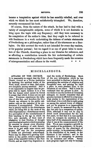 BBVIEWS.                                       185
became a temptation against which he has sensibly rebelled, and over
which we think he has most satisfactorily triumphed. We, therefore,
earnestly recommend his book.
   Of course, from the nature of the attack, he has had to deal with a
variety of exceptionable subjects, some of which it is not desirable to
bring upon the tapis with any frequency; still they were necessary to
the completion of the author's idea, that they ought to be referred to
with frankness in a work undertaking the defence of certain statements
of Swedenborg as a philosopher, rather than of his utterances as a theo-
logian. On this account the work is not intended for every-day readers,
or for popular pernsal; but we regard it as one of great value to mem-
bers of the Church, deserving- a place in our libraries for reference, and
as affording a contribution towards the fair understanding of certain
statements in Swedenborg which have been frequently made the occasion
of misrepresentation and offence to the world.                 * * *

                          MISCELLANEOUS.
    AFFAIRS OF THE CHURCH.                     read the works of Swedenborg. Mueh
IT is reasonable to expect that the New        of the new information which he has
Church, viewed as a Divine institution         been permitted to disclose is found to be
for teaching the spiritual truths of the       permeating the societies of religious and
Word, must, sooner or later, find exten-       thoughtful men, and gaining for itself
 sive reception among mankind. Still it        a place, in some pleasant form, in the
is not reasonable to suppose that its pro-     literature of our times. Still it must be
gress will be rap~d, because it is a law       confessed that the process is slow. In
that the human mind cannot be forced           our desire to see the borders of Jerusalem
to accept that which it does not see and       enlarged, we should remember that all
value. Everyone experiences the influ-        genuine increase is effected in a way some-
ence of this law, and therefore the New       what similar to the regeneration of the
Church can advance in the public esti-        individual; it is a work that is really going
mation onlY.' as the vastation of its pre-    on among the earnest lovers of religion,
decessors is accomplished. This vasta-        and yet its progress is so imperceptible
tion is plainly visible in the disturbances   that it cannot be measured from day to
which are being felt in the sects of the       day, but only by a comparison of epochs.
older dispensations-disturbances caused        Thus, although it may not be easy to
by a perception of the unsnitableness of       detect much advancement for the last
their teaching to the age in which w.         few years, we find that it is very marked
live; and, specially, of their want of        when we compare its condition in the
adaptation to that freedom of thought         latter half of the nineteenth century with
upon theological matters which is pressing    what it was at the commencement of the
for exercise in almost every direction.       :first. We at once recognise a growth in
The natural tendency of such disturb-         the number of its professors; in the pro-
ances is to~put aside some errors and         vision of means for the observance of
prepare the way for the acceptance            public worship; in its missionary efforts;
of truths not previously acknowleged.         in the distribution of its tracts; in the
Hence may be observed a growing incli-        literature it has realised '; and in the
nation in the public mind to appreciate       education it is attempting to promote
many of the beautiful truths of the New       for its ministers and others.         Surely
Church, and an improving disposition to       such progress ought not only to inc_rease
 