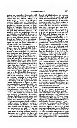 MISCELLANEOUS.                                   187
  makes no suggestion about unity with            dom of individual opinion, for churches
  the Church of Scotland or Dissenters.           wholly to do without creeds and criti-
  Hence the Rev. Archer Gurney, in a              cisms, and definitions of dogmatic theo-
  letter to the "Patriot," says tha.t Arch-       logy. But the great thing is, we should
  deacon Wordsworth and thoosands of              always remember they should be kept in
  English Churchmen cherish kindly and            their proper place; and it is of immense
  respectful feelings towards the great           importance that we should remember
  bodies of Protestant Dissent, and desire        ~hat they are-that they are purely
  nothing more than .reunion with them            human abstracts of what we conceive to
  on just and reasonable grounds. Al-             be the truth of the Gospel, that they
  though we do not expect any practical           have not the authority which the Bible
. result in the way aimed at, from any of         itself has, and that.too often they are
  those efforts, yet the existence of the         apt to represent a passing aspect of the
  feeling that disunion among Christians          truth. There are matters entered in the
  is not any feature of true Christianity,        Confession of Faith, and doctrines are
  is a favourable omen, since it must needs       laid down which I apprehend no man
  open the door to some sentiments of             now believes. It is absolutely necessary,
  mutual charity and forbearance.                 therefore, that a certain amount of liberty
      The Duke of Argyle, in presiding in         should be given to the individual con-
  Glasgow over the National Bible Society         science; and fortunately the Confession
  meeting of Scotland, took occasion to           of Faith itself lays down the principle
  allude to the attempted unity 'between          that 'the Lord alone is the Lord of the
  the Anglican and Eastern churches;              conscience'- that no man is bound to
   and in discussing the subject, said-           any doctrine, or to any belief, which he
   "The great object of the union is to           does not believe to be founded on and to
   show an increasing separation between          be provable by the Word of God." So
   the English church and other Protes-           that the ends contemplated in the searoh
   tant bodies, from lfhom t.hose per~ons         after" Christian union" by certain con-
   really wish to be more widely separated        clQ,ves of ecclesiastics are being scanned
   than they were before. This I think            with-tolerable accuracy; and not only is
   shows that efforts after Christian union       the authority of the old creeds thrust
   must be very strictly examined as to           fairly back into its human origin, but
   the spirit in which they are conceived,        some of their doctrines are honestly and
   and as to the object which they set before     fairly declared to be erroneous, and no
   themselves, before we conclude that they       longer ~elieved by the professors of the
   are either eminently Christian in spirit       church with whom they have a place.
   or eminently salutary as to the objects        Surely these are some of the evidences
   which they have before them. I cannot          of the vastation which is going on within
   help saying that the object which is set       the churches, and which is among the
   before many minds at present as a very         necessary precursors of those higher and
   important object, is one of the utility and    more spiritual truths now pressing for
   value of which I have the greatest possi-      acceptance among mankind.
   ble doubt. It is impossible not to see             The revision of the Prayer Book. On
   that what many mean by a'united Chris-         the Srd of Febroary a d~putation from
   tendom means a great system of priest-         the -English Church Umon, headed by
   hood - one system of priesthood over            Lord Carnarvon, waited upon the Arch-
   the whole of Christendom. Union with            bishop of Canterbury, and present~d the
   Roman Catholics evidently means that,          following memorial:-" We the under- ,
   for it is the fundamental principle npon        signed Clergy of the Church of England,
   which that church is founded. Such              respectfully object to any alteration being
   unions as those contemplated would only         made in the 'Book of Common Prayer,'
   tend to procure strength for, and give a        respecting the ornaments of the Church
   wider diffusioIt for, error." His Grace         and of the Ministers thereof, and the
   then passed from this subject to creeds         mode and manner of perfonning divine
   and catechisms, and said- "I am not             service according to the uses of the Church
   one of those who are disposed to depre-         of England." Two other memorials to
    ciate what is called scientific dogmatic       the same 'effect were also presented to his
   theology; my own belief is, that it will        grace, who in reply strongly expressed his
   be impossible, under the doctrine which         symyathy with the purpose of the memo-
    I trust we shall ever maintain of the free-    rials, and promised to use his in1luence to
 