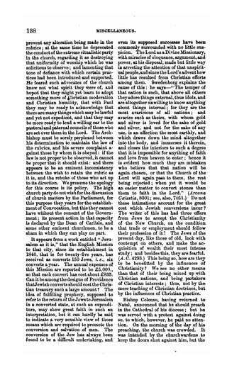 188                                MISCELLANEOUS.

prevent any alteration.being made in the       even its supposed successes have been
rubrics; at the same time he deprecated        commonly surrounded with no little sus-
the conduct of the extreme ritualistic party   picion. The Lord as a Divine Missionary,
in the church, regarding it as destroying      with miracles of eloquence, argument, and
that uniformity 01 worship which he was        power, at his disposal, made but little way
solicitous to observe; and lamenting that      ill arresting the attention of that unspirit-
tone of defiance with which certain prac-      ual people,and since the Lord's advent how
tices had. been introduced and supported.      little has resulted from Christian efforts
He feared such advocates of the church         among them. Swedenborg explains the
 knew not what spirit they were of, and        cause of this: he says-" The temper of
hoped that they might yet learn to ·adopt      that nation is such, that above all others
something more of &hristian moderation         they adore things external, thus idols, and
and Christian humility, that with Paul         are altogether unwilling to know anything
they may be ready to acknowledge that          about things internal; for they are the
there are many things which may be lawful      most avancious of all nations; and.
and yet not expedient, and that they may       avarice such as theirs, with whom gold
be more ready to lend a willing ear to the     and silver is loved for the sake of gold
pastoral and paternal councils of those who    and si! ver, and not for the sake of any
are set over them in the Lord. The Arch-       use, is an affection the most earthly, and
bishop must be sorely perplexed between        which draws down the mind altogether
his determination to maintain the law of       into the body, and immerses it therein,
the rublics, and his severe· complaint a-      and closes the interiors to such a degree
gainst those by whom it is obeyed: if the      that it is impossible for anything of faith
law is not proper to be observed, it cannot    and love from heaven to enter; hence it
be proper that it should exist: and there      is evident how much they are mistaken
appears to be an eminent inconsistency         who believe that that nation will be
between the wish to retain the rubric as       again chosen, or that the Church of the
it is, and the rebuke of those who act up      Lord will again pass to them, the rest
t.o its direction. We presume the apology      being rejected; when yet it would be
for this course is its policy. The high        an easier matter to convert stones than
church party do not wish for the discussion    them to faith in the Lord." (Arcana
of church matters by the Parliament, for       Calestia, 8301; see, also, 7051.) Do not
this purpose they yearn for the establish-     these intimations account for the great
ment of Convocation, but this they cannot      cost which Jewish conversions incur?
have without the consent of the Govern-        The writer of this has had three offers
ment; its present action in that capacity      from Jews to accept the Christianity
is declared by the Dean of Carlisle, and       of the New Church, on the condition
some other eminent chw'chmen, to be a          that trade or employment should follow
sham in which they CllIl play no part.         their profession of it! The Jews of the
    It appears from a work entitled "Jeru-     present day, like those of old, look with
salem as it is," that the English Mission      contempt on others, and make the ac-
to that city, since its establishment in       quisition of wealth their most intense
1~40, that is for twenty-five years, has       study; and besides this, they are fearful.
received as converts 150 Jews, i. e., six      (A. 0.4293.) This being so, how are they
converts a year. The annual expenses of        to be benefitted by the influences of
this Mission are reported to be £5,000.,       Christianity ? We Bee no other means
80 that each convert has cost about £833.      than that of their being mixed up with
Can it be among the designs of Providence      Christian nations, and being partakers
thatJewish converts should cost the Chris-     of Christian interests; thus, not by the
tian treasury such a large amount? The         mere teaching of Christian doctrines, but
idea of fulfilling prophecy, supposed to       by the influences of Christian practice.
refer to the return of the Jews to Jerusalem       Bishop Colenso, having returned to
in a converted state, at such an expendi-      Natal, announced that he should preach
ture, may show great faith in such an          in the Cathedral of his diocese; but he
interpretation, but it can hardly be said      was served with a protest against doing
to indicate a very sensible view of those      so, to which, however, he paid no atten-
means which are required to promote the        tion. On the morning of the day of his
conversion and salvation of men. The           preaching, th.e church was crowded. It
conversion of the Jew has always been          was intended by the churchwardens to
found to be a difficult undertaking, and       keep the doors shut against him, but the
 