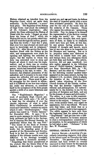 IIISCELLANEOUS.                                189
Bishop obtained an interdict from the mortal eye, and _ and brain, he defines
 Supreme Court, which set aside their the state of departed spirits with a more
 authority. In the Cathedral "a scene" than scholastic precision. He fixes the
 took place. The Registrar of the Bishop year for the end of the world with all
 of Cape Town read aloud the substance the audacity of Dr. Cmnmin. Those
of Dr. Colenso's deprivation; after who oppose his notions are 'persecuting
which the Dean addressed the Bishop of the truth.' Nay, he claims to be himself
Natal with the words "Depart, go away the representative of the Saviour coming
from the house of God I" which the to judge the world," &c. One could
Bishop did not do, but quietly robed him- scarcely have thought that such ignor-
self and went through the service, preach- anee of facts, 80 easily to be obtaine~
in~ from the words-u And this I pray, could have been put forth, at this day,
that your love may abound yet more and by any person having pretension to
more in knowledge and in judgment." honesty of thought and speech, much
 (phil. i. 9.) After the service the church- less by one who aims to be respected for
wardens dined with the Bishop at. the his literatm'e and learniug. But so it
club, and arrangements were made for is; prejudice makes men dishonest to
opening and lighting the cathedral at that which is outside their own pale,
night; but the warden to whom this and betrays them into utterances which
duty was entrusted went to sleep and are both false and foolis~. The article,
forgot all about it (such was his expla- however, did not pass unnoticed; two
nation), and so there was no evening able replies appeared in the following
service, the Bishop advising the congre- issue of "Public Opinion," January 6th;
gation, which had assembled outside and one from Haver&tock Hill, by "Fr.
were waiting in the rain, to retire. He, Samuel," and the other by "Defensor."
however, has obtained possession of the In the following number another letter
eathedral, and it remains to be seen what ap~ed on the same subject, having the
eourse the orthodox will next adopt in inItials J. LB., in which, while it admits
order to oust him. These must be pain- the injustice of the "Englishman's"
ful struggles for the church in' Africa; attack, takes objections to the New
and it 'is difficult to see how true religion Church doctrine of the Trinity, confess-
can make any advances, or commend ing that the doctrine "appears very
itself to the acceptance of the Zelu people rational and philosophical, but unfortu-
amidst a strife of so much bittemess and nately for it, the doctrine is one for the
obstinacy.                                    province of Scripture and faith, and not
   The "Englishman's Magazine," a for the domain of reason and philosophy."
work of peculiarly High Church pre- The editor, in a note to this communi-
tensions, and which s~.ys-" It will be cation, declined·the insertion of any more
a fatal day for education if ever the letters on the subject. "'Defensor," how-
chaotic vagueness, of what is called ever, wrote another letter, and urged its
Bible - Christianity, be substituted for appearance, but it was refused. We have
creed and Catechism," contains an article seen that letter, and think that as a
which it calls" Swedenborgism." This matter ofjustice it ought to have appeared.
article was copied in "Public Opinion" The editor appears to have seen from
for December 30th. It S&ys-" It is the beginning that his extract from the '
easy to quote passages in which Sweden- " Englishman" had got him into a diffi-
borg professes his faith in the Saviour, culty, and therelore he became anxious
but in denying His Eternal Sonship, he to close a correspondence occasioned' by
practically denies that He was God." an injustice, in the perpetration of which
"The tenets of the Book of Mormon he had taken a part. "Defensor" is the
may be more directly inimical to the Rev. W. Woodman.                            '
truth, but the standing point of the
prophet of the Mormonites and Sweden- GENERAL CHURCH INTELLIGENCE.
borg is in fact the same. It would be           AUGYLE SQUARE.-A meeting of a pe-
strange if the ultimate results were very culiarly interesting character took place
different. A lax theology invariably' in the school-room on Thul'sday the 14th
tends towards a licentious morality.'" December. The parents of the Sunday
 "Forgetting that future punishment of scholars had been invited by circular
 the wicked, like the future bliss of the conveyed to their hoines by the teachers
 faithful, is shrouded in mystery from to attend a social tea party. The invi-
 