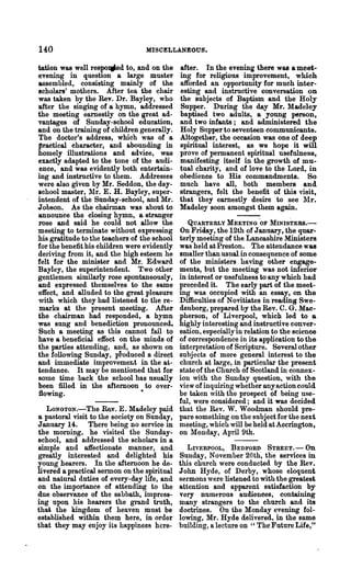 140                               MISCELLANEOUS.

tation was well respo.d to, and on the        after. In the evening there was a meet..
evening in question a large mustel"           ing for religious improvement, which
assembled, consisting mainly of the           afforded an opportunity for much inter-
scholars' mothers. After tea the chair        esting and instructive conversation on
was taken by the Rev. Dr. Bayley, who         the subjects of Baptism and the Holy
after the singing of a hymn, addressed        Supper. During the day Mr. lladeley
the meeting earnestly on the great ad-        baptised two adults, a young person,
vantages of Sunday-school education,          and two infants; and administered the
and on the training of children generally.    Holy Snpper to seventeen communicants.
The doctor's address, which was of a          Al;together, the occasion was one of deep
practical character, and abounding in         spiritual interest, as we hope it will
homely illustrations and .advice, was         prove of permanent spiritual usefulness,
exactly adapted to the tone of the audi-      manifesting itself in the growth of mu-
ence, and was evidently both entertain-       tual charity, and of love to the Lord, in
ing and instructive to them. Addresses        obedience to His commandments. So
were also given by Mr. Seddon, the day-       much have all, both members and
school master, llr. E. H. Bayley, super-     strangers, felt the benefit of this visit,
intendent of the Sunday-school, and Mr.       that they earnestly desire to see lIr.
J obson. As the chairman was about to         Madeley soon amongst them again.
announce the closing hymn, a stranger
rose and said he could not allow the            QUARTERLY MEETING 'OF MINISTERS.-
meeting to terminate without expressing       On Friday, the 12th of January, the quar-
his gratitude to the teachers of the school   terly meeting of the Lancashire Ministers
for the benefit his children were evidently   was held at Preston. The attendance was
deliving from it, and the high esteem he      smaller than usual in consequence of some
felt for the minister and Mr. Edward          of the ministers having other engage-
Bayley, the superintendent. Two other         ments, but the meeting was not inferior
gentlemen similarly rose spontaneously,       in interesf or usefulness to any which had
and expressed themselves to the same          preceded it. The early part of the meet-
effect, and alluded to the great pleasure     ing was occupied with an essay, on the
with which they had .listened to the re-      Difficulties of Novitiates in reading Swe-
marks at the present meeting. After           denborg, prepared by the Rev. C. G. Mac-
the chairman had responded, a hymn            pherson, of Liverpool, which led to a
was sung and benediction pronounced.          highly interesting and instructive conver-
Such a meeting as this cannot fail· to        sation, especially in relation to the science
have a beneficial effect on the minds of      of correspondence in its application to the
the parties attending, and, as shown on       interpretation of Scripture. Several other
the following Sunday, produced a direct       subjects of more general interest to the
and immediate improvement in the at-,         church at large, in particular the present
tendance. It may be mentioned that for        state of the Church of Scotland in connex-
some time back the school has usually         ion with the Sunday question, with the
been filled in the afternoon to over-         view of inquiring whether any action could
flowing.                         •            be taken with the prospect of being use-
                                              ful, were considered; and it was decided
   LONGTON.-The Rav. E. Madeley paid          that the Rev. W. Woodman should pre-
a pastoral visit to the society on Sunday,    pare something on the subject for the next
January 14. There being no service in         meeting, which will be held at Accrington,
the  morning, he visited the Sunday-          on Monday, April 9th.
school, and addressed the scholars in a
simple and affectionate manner, and             LIVERPOOL,    BEDFORD     STREET.-     On
greatly interested and delighted his          Sunday, November 26th, t~e se'rvioos in
young hearers. In the afternoon he de-        this church were conducted by the Rev.
livered a practical sermon on the spiritual   John Hyde, of Derby, whose eloquent
and natural duties of every-:day life, and    sermons were listened to with the greatest
on the importance of attending to the         attention and apparent satisfaction by
due observance of the sabbath, impress-       very numt'rous audiences, containing
ing upon his hearers the grand truth,         many strangers to the church and its
that the kingdom of heaven ,must be           doctrines. On the Monday evening fol-
established within them here, in order        lowing, Mr. Hyde delivered, in the same
that they may enjoy its happiness here-       bttilding, a lecture on " The Future Life,"
 