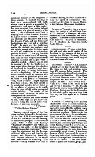 142                               MISCELLANEOUS.

        significant usually are the responses to      charitable feeling, and well calculated to
        these appeals. A freehold building of         calm the spirit of controversy.-The
        their own, unencumbered with debt,            society begs to return its sincere thanks
        stamps upon a society a guarantee for         to the National Missionary Institution.
        permanency, and many a little society
        has been prevented from raising its hed          SBIELDS.-The society beg to acknow-
        for the want of a place of worship of its     ledge the receipt of ten shillings from
        own. H the Conference could lend a            Mr. G. Sheldon, of Liverpool, as a con-
        helping hand in this direction, it would      tribution to their harmonium and build-
        be a great boon to the church. We have
                                                      ing fund. All contributions most thank-
        our Students and Ministers' Aid Fund,         fully received. Address of treasurer,
        the Pension Fund, and the Missionary          Mr. J. Charlton, 9, Cambden-street,.
        Institutions; and why not a 'Building         North Shields.
        Fund 1' In every way the Conference
        assists the student, the minister, and
        the society, except when the latter wants       LOUGBBOROUGB.-Friends in this loca-
        to build and to establish an independent      lity will meet with an old reader of the
        position for itself. It is a pity that this   doctrines in the manager of the works
        one link to the chain should be w:anting,     opposite the Midland Brewery, Derby-
        for I think in other religious bodies their   rOad, Loughborough, who would be glad
        different societies are helped when a         to commmllcate with them.
        chapel is needed. I believe that all that
        is necessary is for the Conference to            CBA.TTERIs.-TheRev.J.B.Kennerley
        pass a resolution, directing the attention    lectured here on the 5th and 9th ultimo.
        of the church to the Bubject, and there       The place was full each evening, more
        would be plenty of money forthcoming          than 200 persons being present. The
        to make a beginning. H two or three           audience listened with profound attention,
        friends could be found to cooperate with      and appeared well satisfied. The subject
        me, I should be pleased to give a con-        of the first discourse was--" The Last
        tribution of fifty pounds to commence         Judgment: will this world ever be de-
        with, which possibly I might augment          stroyed by fire?" The second was--
        from time to time. The fund should be         "The Soul: what is it? where is it?
•       to assist small societies to buy, build, or   and why is it immortal 1" The friends
        fit up places of worship, or to enable        here beg to express their gratitude to the
        them to clear off old debts contracted        Missionary Society and to Mr. Kennerley
        whilst building.      The details of the      for this visit; aDd to express a hope that
         scheme should, of course, be left to the     they may see him again at no distant
        management of a committee.                    period.
           " I have addressed the above remarks
        to you, in the hope that you may be in-
    o   duced to bring the subject before Con-           HEYWOOD.-The society at this place is
        ference.-I am yours sincerely,                situate in the centre of the cotton district,
                                    "A FRIEND.        and like all the societies so circumstanced,
           " To Mr. Richard Gunton."                  has had to contend for the last four years
                                                      with the falling oft' of the contributions of
           RAMsBoTToM.-A course of four lec-          its humbler members. But owing to the
        tures has been delivered in Ramsbottom,       generous zeal of a few, at the annual meet-
        by the Rev. J. B. Kennerley-the first         ing of the society, held in January last,
        on the 9th, the last on the 20th January,     the Treasurer was able to show a balance
        on the followfug subjects :-" Remember        in hand of rather oyer £20~ Scarcely,
        Lot's Wife," "Leab and Rachel,"               however, has the society got through the
        "Jephthah's Daughter," and "Mary, the         cotton famine, before it is involved in a
        Mother of our Lord. Do the Scriptures         much-needed but heavy expenditure. Its
        teach the immaculate conception?" There       chapel property has for some time been
        was a fair attendance, and the lectures,      considerably out of repair. A generous
        delivered with grave and forcible elo-        donation of £30. from one of the ladies of
        quence, and harmonizing beautifully           the society, determined the Committee to
        with frequent reference to the sacred         undertake the repair and internal renova-
        text, were listened to attentively. The       tion of the church. It has been deter-
        lecturer's closing remarks were full of       mined to put in new windows, pulpit, gas-
 