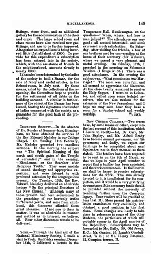 MISCELLANEOUS.                                   148
   fittings, stone front, and an additional       Temperance Hall, Goo<b:amgate, on the
   gallery for the accommodation of the choir     question-" When, where, and how is
   and organ. The large school room and           man judged?" The attendance was very
   class rooms have also received new gas·        good: all seemed interested, and some
   fittings, and are to be further improved.      expressed much satisfaction. On Satur-
   Altogether an expenditure is being incur·      day, after visiting the friends, a few of
   red little if at all short of £800. To pro·    our brethren met for conversation at the
   vide for this expenditure a subscription       house of their secretary (ltIr. Webster),
   has been entered into in the society,          where we passed a very pleasant and
   which, with the assistance of friends in       useful evening. On Sunday, 17th, I
   the neighbourhood, amounts already to          preached in the morning on Solomon's
.. nearly £300.                                   Wisdom. (1 Kings iv. 33.) There was a
      It has also been determined by the ladies   good attendanoe. In the evening the
   of the society to hold a Bazaar, for the       subject was, "What constitutes true Mar·
   sale of fancy and useful articles, in the      riage? " The room was quite full, and
   School-room, in July next. By these            all seemed to appreciate the discourse.
   means, aided by the collections at the re-     At the close twenty remained to receive
   opening, the Committee hope to provide         the Holy Supper. I went on to Leices-
   for the settlement of all debts on the         ter, and called upon some isolated re-
   building account. A circular in further·       ceivers, who are also zealous for the
   ance of the object of the Bazaar has been      extension of the New Jerusalem; and I
   issued, bearing the signatures of a number     hope we may soon hear they have a
   of ladies connected with the society, as a     room for a Sunday-school and weekly
   guarantee for the good faith of the pro·       worship.                        W. RAy.
   ceeding.
                                              NEW CU:URCB COLLEGE.-Two errors
                                           have, by some means or other, crept into
     ISLINGTON   SocIETY.-In the absence   the last account of this institution, which
   of Dr. Goyder at Summer-lane, Birming-  I desire to rectify-1st, Dr. Carr, Mr.
   ham, we have obtained the services of   John Bayley, and Mr.. Alfred Braby
   the Rev. Edward Madeley in our College  have become annual governors, not life
   Chapel. . On Snnaay, 11th February,     governors; and 2ndly, we expect our
   Mr. Madeley preached two excellent      buildings to be completed about next
   sermons. In the morning the subject     September, not in three months, as there
   was "The Spiritual Meaning of the       stated. The tenders have been required
   north and south gates of the Temple     to be sent in on the 8th of lIarch, so
   at Jerusalem;" and in the evening,      that we hope in your April number to
   "Nicodemus, or the Searcher after       report that a builder has been appointed
   Religious Truth." They we;re models     and the work commenced. In the interim
   of sound theology and appropriate ex·   we shall be happy to receive subscrip.
   position, and were listened. to with   .tions for the work. The sum already
   profound attention by the congregations devoted to it is insufficient for its com·
   present. On Tuesday, 13th, the Rev.     pletion, and it would be a very gratifying
   Edward 11 adeley delivered an admirablecircumstance if the necessary funds should
   lecture "On the principal Doctrines of  be provided without the necessity of
   tae New Church." Although many of       trenching further upon the Crompton
   those present had been accustomed to    legaoy. Your readers will be gratified to
   the preaching of our heavenly truths    hear that Mr. Moss passed his matricu·
   for-Several years, and some from child· lation examination very creditably, and
   hood, this discourse afforded them      obtained a good position in' the first
   great pleasure. If not new to them in   class. Some changes are likely to take
   matter, it was so admirable in manner   place in .reference to some of the other
   and method as to interest, we believe,  students, the particulars of which will
   all. Four other discourses remain to be probably appear in the April number of
   delivered.                              the Repository. Subscriptions may be •
                                           forwarded to Mr. Baily, 30, Old Jewry,
     YORK.- Through the kind aid of the E.C.; Mr. Gunton, 26, Lamb's Conduit-
   National Missionary Society, I made a street, W.C.; or Mr. Henry Bateman,
   visit to York. OnFridayevening,Decem. 82, Compton-terrace, N.
   ber 15th, I delivered a lecture in the
 