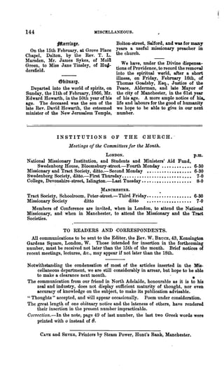 144                                  MISCELLANEOUS.

               _arrial'.                  Bolton-street, Salford, and was for many
   On the 15th February, at Grove Place years a useful missionary preacher in
Chapel, Dalton, by the Rev. T. L. the church.
lIarsden, Mr. James Sykes, of Mola
Green, to Miss Jane Tinsley, of Hu~­         We have, under the Divine dispensa-
ders:field.                               tions of Providence, to record the removal
                                          into the spiritual world, after a short
                                          illness, on Friday, February 16th, of
               @bituarp.                  Thomas Goadsby, Esq., Justice of the
   Departed into the world of spirits, on Peace, Alderman, and late Mayor of
Sunday, the 11th of February, 1866, Mr. the city of Manchester, in the 61st year
Edward Howarth, in the 50th year of his of his age. A more ample notice of his..
age. The deceased was the son of the life and labours for the good of humanity
late Rev. David Howarth, the esteemed we hope to be able to give in our next
minister of the New Jerusalem Temple, "number.



                INSTITUTIONS                   OF     THE       CHURCH.·
                       Meetings of the Committees for the Month.
                                    LONDON.                                                    p.m.
Nitional Missionary Institution, and Students and Ministers' Aid Fund,
     Swedenborg House, Bloomsbury-street.-Fourth Monday •.•••••••••• 6-30
Missionary and Tract Society, ditto.-Second Monday ••..•.•••.•••••••• 6-30
Swedenborg Society, ditto.-First Thursday. • . • • . • • • • . . • • . • • • • . • • •• • • • • 7-0
College, Devonshire-street, Islington.-Last Tuesday.. •• ..•• ..•• •••• •• •• 8-0
                                         MANCHESTER.
Tract Society, Schoolroom, Peter-~treet.- Third Friday ••.•• : • • • • • • • • • • •• 6-30
Missionary Society       ditto                ditto    • • • • •• . . • • • • • • • • • • 7-0
  Members of Conference are invited, when in London, to attend the National
Missionary, and when in Manchester, to attend the Missionary and the Tract
Societies.

                    TO READERS AND ·CORRESPONDENTS.
  All communications to be sent to the Editor, the Bev. W. BRucE, 43, Kensington
Gardens Square, London, W. Those intended for insertion in the forthcoming
number, must be received not later than the 15th of the month. Brief notices of
recent meetings, lectures, &c., may appear if not later than the 18th.

Notwithstanding the condensation of most of the articles inserted in the Mis-
    cellaneous department, we are still considerably in arrear, but hope to be able
    to make a clearance next month.                                          _
The communication from our friend in North Adelaide, honourable as it is to his
    zeal and industry, does not display sufficient maturity of thought, nor even
    accuracy of knowledge on the subject, to make its publication advisable.
"Thoughts" accepted, and Will. appear occasionally. Poem under consideration.
The great lengt4 of one obituary notice and the lateness of others, have rendered
    their insertion in the present number impracticable.
Correction.-In the note, page 49 of last number, the last two Greek words were
    printed with 0 instead of 8.

       CAVE   and   SEVER,   Printers by Steam Power, Hunt's Bank, Manchester.
 
