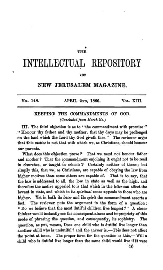 THE
                                       •

   INTELLECTUAL REPOSITORY
                                    dD


            NEW JERUSALEM MAGAZINE.

  No. 148.                 APRIL 2ND, 1866.                 VOL.   XIII.


          KEEPING THE COMMANDMENTS OF GOD.
                        (Oo'nCludedjrom March No.)
    TIl. The third objection is as to "the commandment with promise:"
." Honour thy father and thy mother, that thy days may be prolonged
 on the land which the Lord thy God giveth thee." The reviewer urges
 that this motive is not that with which we, as Christians, should honour
 our parents.
    What does this objection prove? That we need not honour father
 and mother? That the commandment enjoining it ought not to be read
 in churches, or taught iD schools? Certainly neither of these; but
 simply this, that we, as Christians, are capable of obeying the law from
 higher motives than some others are capable of. That is to say, that
 the law is addressed to all, the low in state as well as the high, and
 therefore the motive appealed to is that which in the letter can affect the
 lowest in state, and which in its spiritual sense appeals to those who are
 higher. Yet in both its letter and its spirit the commandment asserts a
 fact. The reviewer puts the argument in th~ form of a question:-
  " Do we believe that the most dutiful children live longest?" A closer
 thinker would instantly see the nonsequentialness and impropriety of this
 ~ode of phrasing the question, an4 consequently, its sophistry. ~he
 question, as pnt, means, Does one child who is dutiful live longer than
 another child who is undutiful ? and the answer is,-Tbis does not affect
 the point at issue. The proper form for the question is this,-Will a
 child who is dutiful live longer than the same child would li,!e if it were
                                                                 10
 