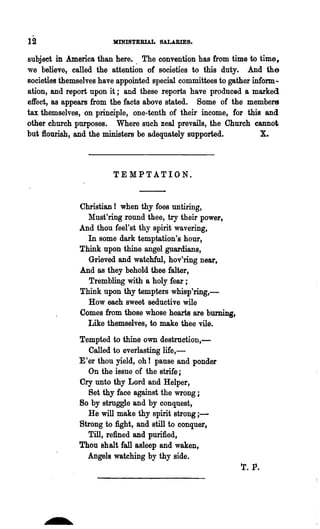12                      MINISTERIAL SALABIES..

subject in America than here. . The convention has from time to time,
we believe, called the attention of societies to this duty.. And the
Bocieties themselves have appointed special committees to gather inform-
ation, and report upon it; and these reports have produced a marked
effect, as appears from the facts above stated. Some of the members
tax themselves, on principle, one-tenth of 'their income, for this and
other church purposes. Where such zeal prevails, the Church cannot
but flourish, and the ministers be adequately snpported.           X.



                        TEMPTATION.


              Christian! when thy foes nntiring,
                Mnst'ring round thee, try their power,
              And thou feel'st thy spirit wavering,
                In some dark temptation's hour,
              Think npon thine angel guardians,
                Grieved and watchful, hov'ring near,
              And as they behold thee falter,
                Trembling with a holy fear ;
              Think upon thy tempters whisp'ring,-
                How each sweet seductive wile
              Comes from those whose hearts are burning,
                Like themselves, to make thee vile.
              Tempted to thine own destruction,-
                 Called to everlasting life,-
              E 'er thou yield, oh I pause and ponder
                 On the issue of the strife;
              Cry unto thy Lord and Helper,
                 Set thy face against the wrong;
              So by struggle and by conquest,
                 He will make thy spirit strong ; -
              Strong to fight, and still to conquer,
                 Till, renned and purified,
              Thou shalt fall asleep and waken,
                 Angels watching by thy side.
                                                             r. P.


       o
 