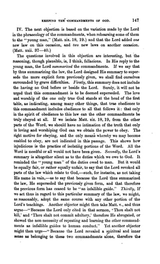 KEEPING THE- 'COMMANDMENTS OF GOD.                     147.

   IV. The next objeetion is based on the variation made by the Lord
in the phraseology of the commandments, when rehearsing some of them
to 4he "young man," (Matt. xix. 18, 19.) and that the Lord added one
new law on this occasion, -and two new law8 on another occasion.
(Matt. xxii. 37-40.)                                                    .
    The questions involved in this objection are interesting, but the
reasoning~ though plausible, is, I think, fallacious. In His reply to the
young man, the Lord summarized the commandments. H we say that
by thus summarizing the law, the Lord· designed His summary to super-
 sede the more explicit form previously given, we shall find ourselves
 surrounded by grave difficttlties. Firstly, this summary does not include
 the having no God before or beside the Lord. Surely, it will not be
 urged that this commandment is to be deemed superseded. The love
 and worship of the one only true God stands at the head of the first
 table, as indicating, among many other things, that true obedience to
 this commandment includes obedience to all that follows it: that only
 in the spirit of obedience to this law can the other commandments be
 truly obeyed at all. H we isolate Matt. xix. 18, 19, from the other
 parts of the Word, we should have no intimation of the truth that only
 in loving and worshiping God can we obtain the power to obey. The
 right motive for obeying, and the only means whereby we may become
  enabled to obey, are not indicated in this passage. This shows how
  injudicious is the practice of isolating portions of the Word. All the
  Word is needful or all would not have been given. Secondly, the Lord's
 summary is altogether silent as to the duties ,,:hich we owe to God. It
 reminded the" young man" of the duties owed to man. But'it would
  be equally fair, or rather equally unfair, to say that the Lord revoked all
  parts of the law which relate to God,-such, for instance, as not taking
  His name in vain,-as to say that because the Lord thus summarized
  the law, He superseded the previously given form, and that therefore
  the previous form has ceased to be "an 4lfallible guide." Thirdly, If
  we act thus in regard to this particular summary of the law, we might,
  as reasonably, adopt the same course with any other portion of the
  Lord's teachings. Another objector mig~t then take Matt. v., and thus
  argne-"Because the Lord only cited in that sermon, 'Thou shalt not
  kill,' and 'Thou shalt not commit adultery,' therefore He abrogated, or
  showed the non-necessity of repeating and learning the other comma.nd..
  ments as infallible guides to human conduct." Yet another objector
  might then urge-" Because the Lord revealed a spiritual and inner
  sense as belonging to these two commandments alone, therefore the
 