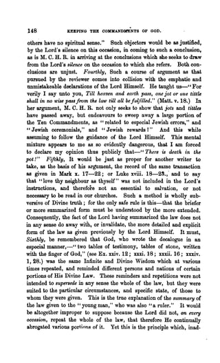 148              KEEPING THE COMMANDHENTS OF GOD.

 othe~ have no spiritual sense." Such objectors would be as jt18tifted,
 by the Lord's silence on this occasion, in coming to such a conclusion,
 as is M. C. H. R. in arriving at the conclusions which she seeks to draw
                                         to
 from the Lord's silence on the oecasion which she refers. Both con-
 clusions are unjust. Fourthly, Such a course of argument as that
 pursued by the reviewer comes into collision with the emphatic and
unmistakeable deelarations of the Lord Himself. He taught us-" For
verily I say unto you, TiU heaven and ea1·th pass, one jot or one tiu16
8haU in no wise pass from the law till aU be fulfilled." (Matt. v. 18.) In
her argument, M. C. H. R. not only seeks ·to show that jots and tittl.a
have passed away, but endeavours to sweep away a large portion of
the Ten Commandments, as "related to especial Jewish errors," and
"Jewish ceremonials," and "Jewish rewards!" And this while
assuming to follow the guidance of the Lord Himself. This mental
mixture appears to me as, so evidently dangerous, that I am forced
to declare Diy opinion thus publicly that-" The're is death in the
pot! " Fifthly, It would be just as proper for another writer to
take, as the basis of his argument, the record of the same transaction
as given in Mark x. 17-22; or Luke xviii. 18-29.,· and to say
that "love thy neighbour as thyself" was not included in the Lord's
instructions, and therefore not an essential to salvation, or not
necessary to be read in our churches. Such' a method is wholly sub-
versive of Divine troth; for the only safe rnle is this-that the brlefer
or more summarized form must be understood by the more extended.
Consequently, the fact of the Lord having s1l:mmarized the law does not
in any sense do away with, or invalidate, the more detailed and explicit
form of the law as given previously by the Lord Himself. It must,
Si3:thly, be remembered that God, who wrote the decalogue in an
especial manner,-" two tables of testimony, tables of stone, written
with the finger of God," (see Ex. xxiv. 12; xxxi. 18; xxxii. 16; xxxiv.
1, 28.) was the same Infinite and Divine Wisdom which at various
times repeated, and reminded different persons and nations of certain
portions of His Divine Law. These reminders and repetitions were not
intended to supersede in any sense the whole of the law, but they were
suited to the particular circumstances, and specific state, of those to
whom they were given. This is the true explanation of the summct'ry of
the law given to the "young man," who was also "a ruler." It would
be altogether. improper to suppose because the Lord did not, on every
occasion, repeat the whole of the law, that therefore He continually
abrogated various port.ionR of it. Yet this is the principle which, inad-
 