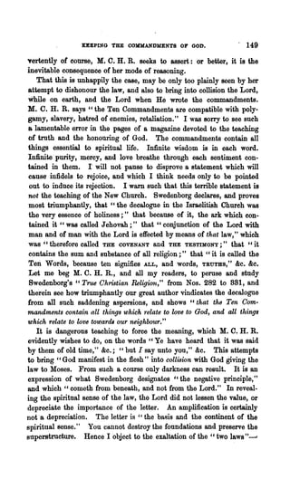 OEPING THE COMMANDMENTS OF GOD.                   . 149
yertently of course, M. C. H. R. seeks to assert: or better, it is the
inevitable consequence of her mode of reasoning.
   That this is unhappily the case, may be only too plainly seen by her
attempt to dishonour the law, and also to bring into collision the Lord,
.bile on earth, and the Lord when He wrote the commandments.
M. C. H. R. says" the Ten Commandments are compatible with poly-
gamy, slavery, hatred of enemies, retaliation." I was sorry to see such
a lamentable error in the pages of a magazine devoted to the teaching
of truth and the hononring of God. The commandments contain all
things essential to spiritual life. Infinite wisdom is in each word.
Infullte· purity, mercy, and love breathe through each sentiment con-
tamed in them. I will not pause to disprove a statement which will
cause infidels to rejoice, and which I think needs only to be pointed
 out to induce its rejection. I warn such that this terrible statement is
not the teaching of the New Church. Swedenborg declares, and proves
most triumphantly, that "the decalogne in the Israelitish Church was
the very essence of holiness;" that because of it, the ark which con-
tained it "was called Jehovah;" that "conjunction of the Lord with
man and of man with the Lord is effected by means of that law," which
was "therefore called THE OOVENANT and THE TESTIMONY;" that "it
contains the sum and substance of all religion;" that "it is called the
Ten Words, because ten signifies ALL, and words, TRUTHS," &c. &c.
Let me beg M. C. H. R., and all my readers, to peruse and study
 Bwedenborg's " TrtUJ Christian &ligion," from Nos. 282 to 881, and
therein see how triumphantly our great author vindicates the decalogue
from all such saddening aspersions, and shows" that the Ten Com-
mandments conta.in all things which 1·elate to love to God, and all things
which relate to love towards our neighbour."
   It is dangerous teaching to force the meaning, which M. C. H. R.
evidently wishes to do, on the words "Ye have heard that it was said
by them of old time," &c.; "but I say unto you," &c. This attempts
to bring "God manifest in the flesh" into collision with God giving the
law to Moses. From such a course only darkness can result. It is an
expression of what Swedenborg designates "the negative principle,"
and which" cometh from beneath, and not from the Lord." In reveal-
ing the spiritual sense of the law, the Lord did not lessen the value, or
depreciate the importance of the letter. An amplification is certainly
not 'a depreciation. The letter is "the basis and the continent of the
spiritual sense." You cannot destroy the foundations and preserve the
snperstructure. Hence I 'object to the exaltation of the "two l~ws"~
 