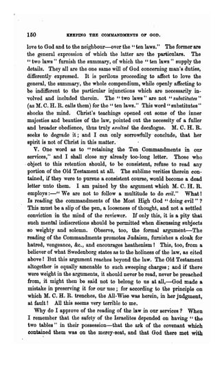 150              KEEPING THE OOMMANDMENTS OF GOD.

 love to God and to the neighbour-over the "ten laws." The former are
 the general expression of which the latter are the particulars. The
  " two laws " furnish the summary, of which the "ten laws " supply the
  details. They all are the one same will of God concerning man's duties,
  differently expressed. It is perilous proceeding to affect to love the
 general, -the summary, the whole compendium, while openly affecting to
 be indifferent to the particular injunctions which are necessarily in-
 volved and included therein. The" two laws" are not" substitutes"
  (as M. C. H. R. calls them) for the" ten laws." This word" substitutes"
  shocks the mind. Christ's teachings opened out some of the inner
  majesties and beauties of the law, pointed out the necessity of a fuller
  and broader obedience, thus truly exalted the decaiogue. M. C. H. R.
  seeks to degrade it ; and I can only sorrowfully· conclude, that her
  spirit is not of Christ in this matter..
     V. One word as to "retaining the Ten" Commandments in our
  services," and I shall close my already too-long letter. Those who
-object to this retention should, to be consistent, refuse to read any
  portion of 'the Old Testament at all. The sublime verities ~erein con-
  tained, if they were to pursue a consistent eow-se, would become a dead
  letter unto them. I am pained by the argument which M. C. H. R.
  employs :-" We are not to follow a multitude to do evil." What!
  Is reading the commandments of the Most High God " doing evil " ?
. This must be a slip of the pen, a looseness ofthonght, and not a settled
  conviction" in the mind of the reviewer. If only this, it is a pity that
  such mental indiscretions should be permitted when discussing subjects
  BO weighty and solemn.        Observe, too, the formal argument-The
  reading of the Commandments promotes J udaism, furnishes a cloak for
  hatred, vengeance, &c., and encourages heathenism! This, too, from a
  believer of what Swedenborg states as to the holiness of the law, as cited
  above! But this argument reachesheyond the law. The Old Testament
  altogether is equally amenable to such. sweeping charges; and if there
  were weight in the arguments, it should never be read, never be preached
  from, it might then ha said not to belong to us at all,-God made a
  mistake in preserving it fol' our use; for according to the principle on
  which M. C. H. R. trenches, the All-Wise was herein, in her judgment,
   at fault! All this seems very terrible to me.
      Why do I approve of the reading of the law in our services? When
  I remember that the sllfety of the Israelites depended on having " the
  two tables" in their possession-that the ark of the covenant which
   conta~ed them was on the mercy-seat, and that God there met with
 