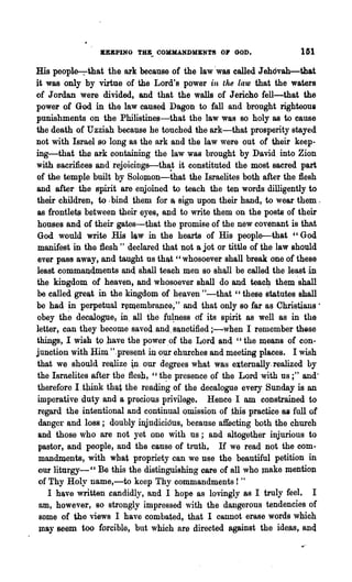 U&PING THB_ OOHMANDMENT8 01" GOD.                    IGl
His peopl~U1at the ark because of the law 'was called Jehdvah-that
it was only by virtue of the Lord's power in the law that the waters
of Jordan were divided, and that the walls of Jericho fell-that the
power of God in tha law caused Dagon to fall and brought righteous
punishments on the Philistines-that the law was 80 holy as to cause
the death of Uzziah because he touched the ark-that prosperity stayed
not with Israel so long as the ark and the law were out of their keep-
ing-that the ark containing the law was brought by David into Zion
with sacrifices and' rejoiciDg8r-~h~t it constituted the most sacred part
of the temple built by Solomon-that the Israelites both after the flesh
and after the spirit are enjoined to teach the ten words dilligently to
their children, to· bind them for a. sign upon their hand, to wear them.
as frontle~ between their eyes, and to write them on the posts of their
houses and of their gates-that the promise of the new covenant is that
God would write His lq,w in the hearts of His people-that ~'God
manifest in the flesh" declared that not a jot or tittle of the law should
ever pass away, and taught us that" whosoever shall break one of these
least commandments and shall teach men so sh~ll be called the least-in
the kingdom. of heaven, and whosoever shall do and teacJ:1 them 'shall
be called great in the kingdom of h~aven "-that " these statutes shall
be had in perpet~a1 r~membraJ1ce;" and that only so far as Christians·
obey th~ decalogue, in. all the fu~ness of its spirit as well as in the
letter, can~they become s~ved.and,8Q,nctified;~when I remember these
things, I wish to hav~ the power ,of the Lord and "the means of con-
junction with Him ".present in op.r ohurches and meeting places. I wish
that we should l"ealiz~ ~. our degrees what was externally. realized by
the Israelites after t4~ flesh, '~t~e presence of the Lord with us ;" and'
therefore I.think th~t the reading of the decalogue every Sunday is an
imperative duty and a precious privilege. Hence I am constrained to
regard the intentional and continual omission of ~his practice ·aa full of
 danger ~nd los8; doubly injudici6us, because affecting both the church
 and those who are not yet onc with us; and altogether injurious to
 pastor, and people, and the cause of tlllth, If we read not the corn"
 mandments, with what propriety can we use the beautiful petition in
 our liturgy-CC Be this the distinguishing care of all who JIlake mention
 of Thy Holy name,-to keep Thy com.mandments! "
    I have written candidly, and I hope as lovingly ~s I truly feel.. I
 am, however, 80 strongly impressed "dth the dangerous tendencies of
 some of the views I have combated, that I cannot erase words which
 may seem too forcible, but which are directed against the ideas, anq
 