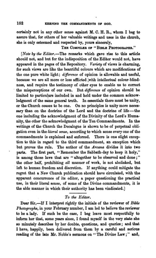 152               KEEPING THE COHHANDKENTS 01' GOD.

 certainly not in any other sense against M. C. H. R., whom I beg to
 assure that, for others of her valuable writings and uses in the church,
 she is only esteemed and respected by, yours sincerely,
                             THE   COMPILER 01'   "BIBLE   PHOTOGRAPHS."
      [Note by the Editor.-The remarks which gave rise to this article
   should not, and but for the indisposition of the Editor would not, have
   appeared in the pages of the Repository. Variety of views is charming,
   for such views are like the beautiful colours which are modifications of
   the one pure white light; d(fference of opinion is allowable and useful,
 , because we are all more or less affiicted iwith intellectual colour-blind-
   ness, and require the testimony of other eyes to enable us to correct
. the misperceptions of our own. But difference of opinion should be
   limited to particulars included in and held under the common acknow-
   ledgment of the s~e general truth. In essentials there must be unity,
   or the Church ceases to be one. On no principles is unity more neces-
   sary than on the doctrine of the Lord and the doctrine of life-the
   one inclu~ng the acknowledgment of the Divinity of the Lord's Huma-
   nity, the other the acknowledgment of the Ten Commandments. In the
   writings of the Church the Decalogne is shown to be of perpetual obli-
   gation even in the literal sense, according to which sense every one of the
   commandments is explained and enforced. There is one slight excep-
   tion to this in regard to the third commandment, an exception which
   but proves the rnle. The author of the Arcana divides it into two
   parts. The first part, "Remember the Sabbath-day to keep it holy,"
   is among those laws that are "altogether to be observed and done;"
   the other half, prohibiting all manner of work, is not abolished, but
   left to human freedom and discretion. If anything could mitigate the
   regret that a New Church publieation should have circulated, with the
   apparent concurrence of its editor, a paper questioning the practical
   use, in their literal sense, of some of the Divine commandments, it is
   the able manner in which their authority has been vindicated.]

                             To the Editor.
    Dear Bir,-If I interpret rightly the initials of the reviewer of Bible
 Photographs, in your February number, I am led to believe the reviewer
 to be a lady. If such be the case, I beg leave most respectfully to
 inform her that, some years since, I found myself in th~ very state' she
 so minutely describes by her doubts, questions, and queries; and that
 I have, happily, been delivered from them "by a careful and serious
 reading of the late Mr. Noble's sermons on " The Divine Law;" and,
 