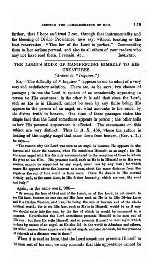 KEEPING THE COMMANDMENTS OlP GOD.                            158
further, that I hope and trust I can, through that instrumentality and
the blessing of Divine Providence, now say, without boasting or the
least reservation-cc The law of the Lord is perfect." Commending
them to her serious perusal, and also to all others of your readers who
may not have read them, I remain, &c.,                     IsOLATED.

  THE LORD'S MODE OF MANIFESTING mMSELF TO ms
                             CREATURES.
                        (~4tl8Wer to ' , Inquirer.")
   Sir,-The difficulty of "Inquirer" appears to me to admit of a very
easy and satisfactory solution. There are, as he says, two classes of
passages; in one the Lord is spoken of as occasionally appearing in
person to His creatures; in the other it is said that since the Lord,
Buch as He is in Himself, cannot be seen by any finite being, He
appears in the person of an angel, or, what amounts to the same, by
the divine truth in heaven. One class of these passages states the
simple fact that the Lord sometimes appears in person; the other tells
us how His personal appearance is effected. The statements on this
subject are very distinct. Thus in A. R., 465, where the .author is
treating of the mighty angel that came down from heaven, (Rev. x. 1.)
 he says-
    "The reason why the Lord was seen as an angel is beca118e He appears in the
heavens and below the heavens, when He manifests Himself, as an angel; for He
fills some angel with His divinity accommodated to the reception of those to whom
He gives to see Him. His presence itself, such as He is in Himself or in His own
essence, cannot be supported by any angel, much less by any man; for which
reason He appears above the heavens as a sun, about the same distance from the
angels as the sun of this world is from men. There He dwells in His eternal
divinity, and, at the same time, in His divine humanity, which are one, like soul
and body."
  Again, in the same work, 988---
  U By seeing the face of God and of the Lamb, or of the Lord, is not meant to
see His face, because no one can see His face such as He is in His Divine Love
and His Divine Wisdom, and live, He being the sun of heaven and of the whole
spiritual world; for to see His face, such as He is in Himself, wofJld be as if any
one should enter into the SUD, by the fire of which he would be consumed in a
moment. Nevertheless the Lord sometimes presents Himself to be seen out of
His sun; but then He veils Himself, and 80 presents Himself to their sight, which
is done by means of an angel, as He also did in the world to Abraham and others,
for which reason those angels were oalled angels, and also J ehovah, for the presence
of Jehovah at a distance was in them."
  When it is said as here, that the Lord sometimes presents Himself to
be seen out of his SUD, we may conclude that this appearance cannot be
 