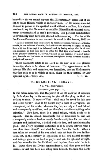154         THB LORD'S MODE OF MANIFESTING HIMSELF, ETC.

 immediate, for we cannot suppose that He personally comes out of the
 sun to make Himself visible to angels or men. H He cannot manifest
.Himself in person in the spiri~ual world without a medium, it is almost
 needless to say that He· cannot so manifest Himself in the natural world,
 except accommodated to men's perception. His personal manifestation
 to Swedenborg must have been effected in the same way. The law of the
 Lord's manifestation to' men on earth is stated in the Arcana, 1925:-
  " In order that man may be spoken to by vocal expressions, which are articulate
sounds, in the ultimates of nature, the Lord uses the ministry of angels. by filling
them with the divine (spirit or influence), and by laying asleep what is of their
own proprium, so that they know no other but that they are Jebovah; thus the
divine (spirit or influence) of Jehovah, which is in the supreme or in~ost .princi-
pIes, descends into the lowest or outermost principles of nature in which man is as
to sight and hearing."
  These statements relate to the Lord as He now is in His glorified
humanity, which is far above all heavens. His appearance on earth,
between His birth and ascension, was immediate, because His humanity
was then such as to be visible to men, either by their natural or their
spiritual sight.-Yours, &c.,                              S. B. W.

                   THEOLOGICAL                   ESSAYS.
                             No.   VI.-SALVATION.
                           (Cont'inued from page 117.) .
IT was before remarked, that the power of the old doctrine of salvation
by faith alone lay in its seeming to give all the glory to God, and
nothing to man. It says-" What! shall man be saved by his poor
and feeble works? Man is by nltture only a mass of cOmIption, and
consequently all his works, whatever they be, are only evil and defiled,
and consequently worthless, and can therefore contribute nothing to his
salvation." Now here, there is 8 grand fallacy, which needs to be
exposed. Man is, indeed, hereditarily full of tendencies to evil, and
consequently whatever he does merely from himself, from his own natural
thonghts and inclinations, is defiled with 8elf.love, and contains nothing
good. But a'fltvery important distinction is to be drawn between what a
man does from himself, and what he does from the Lord. When a
man takes not counsel of his own mind, acts not from his own inclina-
tions, but, on the contrary, in opposition to his own natural thoughts
and feelings, goes to the Lord in prayer, and asks for light and strength,
and then consults the Lord's 'Vord, and inquires there what he is to
do,-learns there the Divine comnlandments, and then goes and does
them,~in that case he i$ not acting from hinlself, but from the Lord;
 