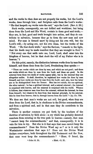 8ALVATION.                               155
and the works he then does are not properly his works, but the Lord's
works, done through him; and Scripture calls them the Lord's works:
"He that keepeth my works nnto the end," says the Lord. (Rev. ii. 26.)
   Such works, consequently, are not defiled and worthless; but being
done from the Lord and His Word, contain in them good and truth,-
they are, in fact, good and truth brought into action, and they do con-
tribute to salvation, because they go to form the new man and new
mind. For man is formed anew by doing not his own will, but the
Lord's will,-by acting out, not his own ideas, but the troths of the
Word. "He that doeth truth," Bays the Saviour, "eometh to the light,
that his deeds may be made manifest that they are wrought in God."*
" Not every one that saith unto me, Lord, Lord, shall enter into the
kingdom of heaven, but he that doeth the will of my Father who is in
heaven."t
   On this point, namely, the distinction between works done by man from
himself, and those done from the Lord, Bwedenborg thus speaks : -
   "There are works which are done by man, and which are not good; and there
are works which are done by man from the Lord, and these are good. In the
external form these two kinds of works appear alike, but in the internal they are
altogether unlike. It shall, therefore, be explained how works        are
                                                                      done by man
himself, and how works are done by man from the Lord; and, also, how the latter
are to be distinguished from the fonner. Man has two minds, the one spiritual,
the other natural: he has a spiritual internal, and a natural external; the internal
is conjoined with heaven, and the external ia conjoined with the world. Whence
it follows, that whatever man does from the external, without the internal, he does
from himself; but whatever he does from that internal principle, by the external,
this he does from heaven, that is, through heaven from the Lord."-Ap. Ex. 794.
 We thus see that man's works are not evil, but good, when they are
 done from the Lord, that is, in obedience to the Divine commandments,
 and from a spiritual end, and in that case they do contribute to his
 salvation.
    Ther~ is another common cry put forth by the teachers of the
 doctrine of salvation. by faith alone-a cry which has probably deterred
 numbers fl'om entering on the true path to heaven-namely, that man
 "cannot keep the oomlIlandments," and that, consequently,' it is in
.vain for him to try. But who is it that says that man cannot keep the
 commandments? Does the Divine WOI'd say so? or is it only the
 W estminstel' catechism that says it? Does not the Divine Word
 de~lare everywhere, both throughout the Old Testament and the New,
 that man 1nust keep the commandments? "Hear, 0 Israel, tb~
                    • John ill. 21.                +Matt. ,",H. 21.
 