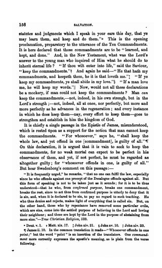 156                                  SALVATION.

    statutes and judgments which I speak in your ears this day, that ye
    may learn them, and keep and do them."* This is the opening
    proclamation, preparatory to the utterance of .the Ten Commandments.
    It is here declared that those commandments are to be "learned, and
    kept, and done." And, in the New Testament, what was the Lord;s
    answer to the young man who inquired of Him what he should do to
    inherit eternal life ? "If thou wilt enter into life," said the Saviour,
    "keep the commandments."t And again he said-cc He that hath my
    commandments, and keepeth them, he it is that loveth me."t "If ye
    keep my commandments, ye shall abide in my love."§ " H a man love
    me, he will keep my words."11 Now, would not all these declarations
    be a mockery, if man could not keep the commandments? Man can
    keep the commandments,-not, indeed, in his own strengh, but in the
    Lord's strength ;-not, indeed, all at once, nor perfectly, but more and
    more perfectly as he advances in the regeneration; and every instance
    in which he does keep them-nay, every effort to keep them-goes to
    strengthen and establish in him the kingdom of God.
       It is chiefly a single passage in the Epistle of James, misunderstood,
    which is rest~ llpon as a support for the notio~ that man cannot keep
    the commandments. "For whosoever," says he, "shall keep the
    whole law, and yet offend in one [commandment], is guilty of all."~
     On this declaration, it is argued that it is vain to seek to keep the
    commandments, for no weak -mortal ean expect to be perfect in his
    observance of them, and yet, if not perfect, he must be regarded as
    altogether guilty; for "whosoever offends in one, is guilty of all."
    But hear Swedenborg's comment on this passage:-
       ., It is frequently urged," he remarks, cc that no one can fulfil the law, especially
    1Jinee he who offends against one precept of the Deca10gue offends against all. But
    this form of speaking is not to be taken just &8 it sounds; for it is to be thus
    understood-that he who, from confirmed purpose, breaks one commandment,
    breaks the rest, since to act thus from confirmed purpose is utterly to deny that it
    is sin, and, when it is declared to be sin, to pay no regard to such teaching. He
    who thus denies and rejects, makes light of everything that is called sin. But, on
    the other hand, those who by repentance have removed some particular evils,
    which are sins, come into the settled purpose of believing in the Lord and loving
    their neighbour; and these are kept by the Lord in the pUl-POse of abstaining from
    more sins."-True Christian Religion, 523.
       • Dent. v.l. t Matt. xix. 17. t John xiv. 21. § John xv. 10. 11 John xiv. 23.
       ~ James ii. 10. In the common translation it reads-" Whosoever offends in one
    point ,." but the word " point" is an insertion of the translators. One command-
    ment more correctly eXllresses the apostle's meaning, as is plain from the verse
    following•

•
 