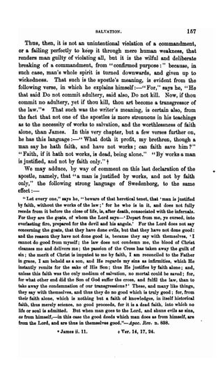 SALVATION.                                   157
    Thus, then, it is not an unintentional violation of a Qommandment,
or a failing perfectly to keep it through mere human weakness, that
renders man guilty of violating all, but it is the wilful and deliberate
breaking of a commandment, from "confirmed purpose:" because, in
such case, man's whole spirit is turned downwards, and given up to
wickedness. That such is the apostle's meaning, is evident from the
following verse, in which he explains himself :-" For," says he, "He
that said Do not commit adultery, said also, Do not kill. Now, if thou
commit no adultery, yet if thou kill, thou art become a transgressor of
the law."* That such was the writer's meaning, is certain also, from
the fact that not one of the apostles is more strenuous in his teachings
as to the necessity of works to salvation, and the worthlessness of faith
alone, than James.· In this very chapter, but a few verses further OD,
he has this language :-" What doth it profit, my brethren, though a
man say he hath faith, and have not works; can faith save him?"
"Faith, if it hath not works, is dead, being alone." " By" works a man
is justified, and not by faith only." t
   We may adduce, by way of comment on this last declaration of the
apostle, namely, that" a man is justified by works, and not by faith
only," the following strong language of Swedenborg, to the same
effect:-
  " Let every one," says he, "beware of that heretical tenet, that' man is justified
by faith, without the works of the law ;' for· he who is in it, and does not fully
recede from it before the cl~se of life, is, after death, consociated with the infemals.
For they are the g0!Lts, of whom the Lord says-' Depart from me, ye cursed, into
everlasting fire, prepared for the devil and his angels.' For the Lord does not say
concerning the goats, that they have done evils, but that they have not done good:
and the reason they have not done good is, because they say with themselves, 'I
cannot do good from myself; the law does not condemn me, the blood of Christ
cleanses me and delivers me; the passion of the Cross has taken away the guilt of
sin; the merit of Christ is imputed to me by faith, I am reconciled to the Father
in grace, I am beheld as a son, and He regards my sins &s infirmities, which He
instantly remits for the sake of His Son; thus He justifies by faith alone; and,
unless this faith was the only medium of salvation, no mortal could be saved; for,
for what other end did the Son of God suffer the cross, and fulfil the law, than to
take away the condemnation of our transgressions?' These, and many like things,
they say with themselves, and thus they do no good which is truly good; for, from
their faith alone, which is nothing but a faith of knowleciges, in itself historical
faith, thus merely science, no good proceeds, for it is a dead faith, into which no
life or soul is admitted. But when man goes to the Lord, and shuns evils as sins,
48 from himself,-m this case the good deeds which man does as from himself, are
from the Lord, and are thus in themselves good."-ApOC. Rev. D.888.
                   • James   n. 11.              t Ver. 14, 17, 24.
 