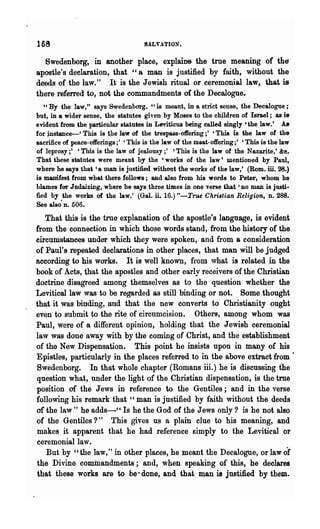 16~

  Swedenborg, in another place, explains- the true meaning of the
apostle's declaration, that "8 man is justified by faith, without the
deeds of the law." It is the Jewi8h ritual or ceremonial.law, that is
there referred to, not the commandments of the DecaJogue.
   ea By the law," says Swedenborg. "is meant, in a strict sense, the Decalogue;
but, in a wider sense, the statutes given by Moses to the children of Israel; as is
evident from the particular statutes in Leviticus being called singly 6 the law.' A&
for jnstance-' This is the law of the trespass-offering;' 'This is the law of the
sacrifice of peace-offerings;' 'This is the law of the meat-offering;' 'This is the law
of leprosy;' 'This is the law of jealousy;' 'This is the law of the Nazarite,' &e.
That these statutes were meant by the 'works of the law' mentioned by Paul,
where be says that '8 man is justified without the works of the law.' (Rom. ill. 28.)
is manifest from what there follows; and also from his words to Peter, whom he
blames far Judaizing, where he says three times in one verse that' no man is justi-
fied by Ule works of the law.' (Gal. it 16.) "-True Christian Religion, n. 288.
See alSO·D. 506.

   That this is the trne explanation of the .apostle's language, is evident
from the connection in which those words stand, from the history of the
circumstances under which they were spoken, and from a consideration
of Paul's repeated declarations in other places, that man will be judged
according to his works. It is well known, fl"om what is related in the
book of Acts, that the apostles and other early receivers of the Christian
doctrine disagreed among themselves as to the question whether the
Levitical law was to be regarded as still binding or not. Some thought
that it was binding, and that the new converts to Christianity ought
even to submit to the rite of circumcision. Others, among whom was
Paul, were of a different opinion, holding that the Jewish ceremonial
law was done away with by the coming of Christ, and the establishment
of the New Dispensation. This point he insists upon in many of his
Epistles, particularly in the places referred to in the above extract from ·
Swedenborg. In that whole chapter (Romans iii.) he is discussing the
question what, under the light of the Christian dispensation, is the true
position of the Jews in reference to the Gentiles; and in the verse
following his remark that "man is justified by faith without the deeds
of ·the law" he adds-" Is he the God of the Jews only? is he not also
of the Gentiles?' This gives us a -plain clue to his meaning, and
                      t


makes it apparent that he had reference simply to t~e Levitical or
ceremonial law.
   But by "the law," in other places, he meant the Decalogue, or law of
the Divine commandments; and, when speaking of this, he declares
that these works are to be" done, and that IQ.an is justified by them.
 