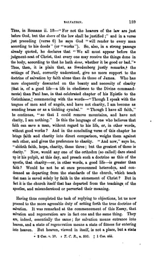 159
Thus, in Romans ii. 18-" For not the hearers of the law are just
before God, but the doers of the law shall be justified;" and in a verse
just preceding (verse 6) he says God "will render to every man
according to his deeds" (or" works "). So, also, in 8 strong passage
already quoted, he declares that " We all must appear before the
judgment-seat of Christ, that every one may receive the things done in
the body, according to that he hath done, whether it be good or bad."*
Thus, then, it is plain that, 8S Swedenborg justly remarks, t the
writings of Paul, correctly understood, give no more support to the
doctrine of salvation by faith alone than do those of J ames. Who has
more eloquently' descanted on the beauty and necessity of charity
(that is, of a good life-a life in obedience to the Divine command-
ments) than Paul has, in that celebrated chapter of his Epistle to the
 Corinthians,: commencing with the words-cc Though I speak with the
 tongues of men and of angels, and have not charity, I am become BS
 sounding brass or as a tinkling cymbal." " Though I have all faith,"
  he continues, "so that I could remove mountains, and have not
  charity, I am nothing." Is this the language of one who believes that
  faith can save a man, without regard to his life, or, in other words,
  without good works? And 'in the concluding verse of this chapter he
  brings {aith and charity into direct comparison, weighs them against
  each other, and gives the .preference to eharity. "And now," says he,
  "abideth faith, hope, charity, these three; but the greatest of these is
  charity." Now, would anyone of the ort40dox (so called) dare stand
  up in his pulpit, at this day, and preach such a doctrine as this of the
   apostle, that charity-or, in other words, a good life.-is greater than
   faith? Would he not be at once pronounoed h~terodox, and con..
   demned as departing from the standards of the church, ·which teach
   that man is saved solely by faith in the atonement of Christ? But in
   fact it is the church itself that has departed 'from the teachings, of the
   apostles, and misunderstood or perverted their meaning.

    Having thus completed the task of replying to objections, let us now
 proceed to the ~ore agreeable duty of setting forth the true doctrine of
 salvation. It was remarked at the commencement of this Essay, that
 salvation and regeneration are in fact one and the same thing. They
 are, m"deed, essentially the same; for salvation means entrance into
 heaven, and a state of regeneration means a state of fitness for entering
 into heaven. But heaven, viewed in itself, is not a place, but a state
              • 2 Cor. v.   1(   t T. C. R..,   D.   505.   : 1 Cor.. xiii.
 