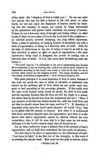 160                              SALVATION.

of the mind: the cc kingdom of God is within you." No one can enter
into heaven who has not first a heaven in his own mind: in other
words, no one can enjoy the happiness of heaven merely by enter-
ing into the company of angels, nor merely by being surrounded
by the splendours and glories which constitute the scenery of heaven.
If there be not a heavenly state of thought and feeling within-in other
words, if there be not a state of love to the Lord and to the neighbour-
no outward scenes, however charming, ean long afford enjoyment.
Thus, a state of salvation, or being ~ heaven, is essentially one with a
state of regeneration, or being in a heavenly state of mind. Still, for
the sake of distinctness in the use of terms, it may'be as well to say
that salvaiion is rather an ~lect or result of regeneration,-the term
regenerati.()n being used to designate the process of coming into a
heavenly state of mind. It is in this sense that Swedenborg uses the
terms:-
  " The Lord," says he, "is continually in the act of regenerating man, because
He is continually in the act of saving ~; and no one can be saved, unless he be
regenerated, according to the Lord's own words in John (ill. 3), that' he who is
not bom again cannot see the kingdom of God.' The means, therefore, and the
only means, of salvation is regeneration."-True Christian Religion, 577.
   This great principle it is most important to keep in mind, because it
has been too much the case to think of salvation or admission into
heaven as the arbitrary gift of God, whieh he can confer upon any,
good or bad, according to his sovereign pleasure. If this really were
the case, every human being would be' saved; for God is love itself',
and He expressly declares that He does not will the death of a sinner,
but rather that he '~hould turn from his wickedness and live: "Have I
any pleasure. at all 'that th~ wicked should die, saith the Lord God, and
not that he should return from his ways, and live?"* If, therefore, it
depended solely upon the Lord's good pleasure, all would" live 1 " that
is, be gifted with life eternal, or heaven. But when it is understood
that man's salvation depends upon his regeneration, and when it is also
known that man's regeneration cannot be effected without his own
cooperation, then it will be seen why it is that some are not saved,
although it is the Lord's earnest desire that all should be so.
   Let us, then, endeavour to·get a distinet idea of the process of man's
regeneration, and we shall thus understand the true mode of salvation.
   The :first step to be taken in regeneration is, the attainment of troth.
'c Let there be light," is the :first fiat of the Almighty, in His work of
re-creating the mental earth. Man must see the path to heaven, before
                               • Ezekiel xviii. 28.
 