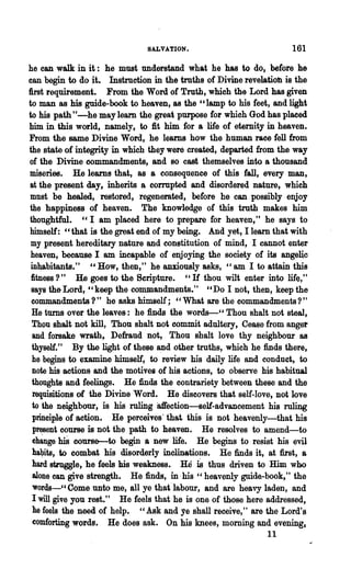 SALVATION.                            161

he can walk in it: he must understand what he has to do, before he
can begin to do j.t. Instruction in the truths of Divine revelatioh is the
first requirement. From the Word of Truth, which the Lord has given
to man as his guide-book to heaven, as the "lamp to his feet, and light
to his path"-he may leam the great purpose for which God has placed
him in this world, namely, to fit him for a life of eternity in heaven.
From the same Divine Word, he learns how the human race fell from
the state of integrity in which they were created, departed from the way
of the Divine commandments, and so cast themselves into a thousand
mi~eries. He learns that, as a consequence of this fall, every man,
at ~e present day, inherits a corrupted and disordered nature, which
 must be healed, restored, regenerated, before he can possibly enjoy
the happiness of heaven. The knowledge of this truth makes him
thoughtful. "I am placed here to prepare for heaven," he says to
himself: "that is the great end of my being. And yet, I learn that with
 my present hereditary nature and constitution of mind, I cannot enter
 heaven, because I am incapable of enjoying the society of its angellc
 inhabitants." " How, then," he anxiously asks, "am I to attain this
 fitness? " He goes to the Scripture. "If thou wilt enter into life,"
 says the Lord, "keep the commandments." "Do I not, then, keep the
 commandments ?" he asks himself; "What are the commandments?"
 He turns over the leaves: he finds the words-cc Thou shalt not steal,
 Thou shalt not kill, Thou shalt not commit adultery, Cease from anger
 and forsake wrath~ Defraud not, Thou shalt love thy neighbour as
 thyself." By the light of these ~d other truths, which he finds there,
 he begins to examine himself, to review his daily life and conduct," to
 note his actions and the motives of his actions, to observe his habitual
 thoughts and feelings. He finds the contrariety between these and the
 requisitions of the Divine Word. He discovers that self-love, not love
 to the neighbour, is his ruling 81I'ection-self-advancement his ruling
 principle of action. He perceives' that this is not heavenly-that his
  p~ent course is not the path to heaven. He resolves to amend-to
       his
  change      course-to begin a new life. He ~egins to resist his evil
 ha~its, to combat his disorderly inclinations. He finds it, at first, a
 hard strnggle, he feels his weakness. He is thus driven to Him who
  alone can give strength. He finds, in· his "heavenly guide..book," the
 'Words-"Come unto me, all ye that"labour, and are heavy laden, and
 I will give you rest." He feels that he is one of those here addressed,
 he feels the need of help. " Ask and ye shall receive," are the Lord's
  comforting words. He does ask. On his knees, morning and evening,
                                                               11
 