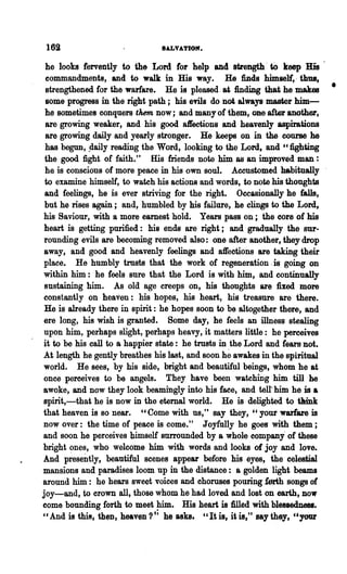 169                            IALVATIOM.

 he looks fervently to the Lord for help and strength ~ to keep His
 commandments, and to walk in His way. He finds himself" thus,
 strengthened for the warfare. He is pleased. at finding that he makes       •
 some progress in the right path; his evils do not always master him---
 he sometimes conquers them now; and many of them, one-after another,
 are growing weaker, and his good a1reetions and heavenly aspirations
 are growing daily and yearly stronger. He keeps on in the course he
 has begun, .daily reading the Word, looking to the Lord, and "fighting
 the good fight of faith." His friends note him as an improved man :
 he is conscious of more peace in his own soul. Accustomed habitually
 to examine himself, to wa~h his actions and words, to note his thoughts
 and feelings, he is ever striving for the right. Occasionally he falls,
 but he rises again; and, humbled by his failure, he clings to the Lord,
his Saviour, with a more earnest hold. Years pass on; the core of his
 heart is getting purified: his ends are right; and gradually the sur-
 rounding evils are becoming removed also: one after another, they drop
away, and good and heavenly feelings and affections are taking their
place. He humbly trusts that the work of regeneration. is going on
within him: he feels sure that the Lord is with him, and continually
 sustaining him. As old age creeps on, his thoughts are fixed more
constantly on heaven: his hopes, his heart, his treasure are there.
 He is already there in spirit: he hopes soon to be altogether there, and
ere long, his wish is granted. Some day, he feels an illness stealing
upon him, perhaps slight, perhaps heavy, it matters little: he perceives
it to be his call to a happier state: he trusts in the Lord and fears not.
                                               he
At length he gently breathes his last, and soon awakes in the spiritual
world. He sees, by his side, bright and beautiful beings, whom he at
once peroeives to be angels. They have been watching 'him till he
awoke, and now they look beamingly into his face, and telt him he is a
spirit,-that he is now in the eternal world. He is delighted to tIUnk
that heaven is so near. "Come with us," say they, "your warfare is
now over: the time of peace is come." Joyfully he goes with them;
and soon he perceives himself surrounded by a whole company' of these
bright ~nes, who welcome him with words and looks of joy and love.
And presently, beautiful scenes appear before his eyes, the celestial
mansions and paradises loom up· in the distance: a golden .light beams
around him: he hears sweet voices and choruses pouring forth songs of
joy-and, to crown all, those whom he had loved and lost on earth, now
come bounding forth to meet him. His heart is 1illed with blessedness.
" And is this, then, heaven?·; he asks. "It is, it is," say they, "your
 