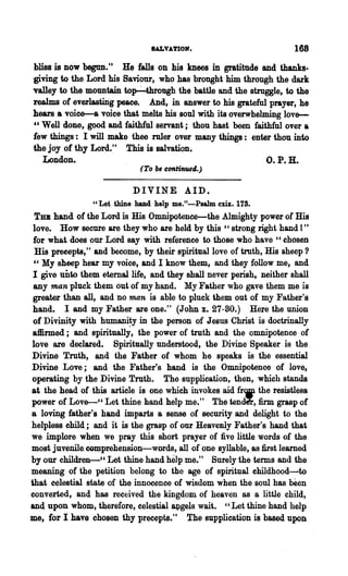 IALVATIOIf•                         168
 bliss is now begun." He falls on his knees in gratitude and thanks-
-giving to the Lord his Saviour, who has brought him through the dark
'Valley to the mountain top-4hrough the battle and the struggle, to the
realms of everlasting peace. And, in answer to his grateful prayer, he
hears a voice-a voice that melts his soul with its overwhelming love-
 " Well done, good and faithful servant; thou hast been faithful over a
lew things: I will make thee ruler over many things: enter thou into
the joy of thy Lord." This is salvation.
   London.                                                  O.P.H.
                              (To   b~   continued.)

                            DIVINE AID.
                U   Let thine hand help me."-Psalm     cm. 178.
 TBB hand of the Lord is His Omnipotence-the Almighty power of His
 love. How secure are they who are held by this "strong right hand 1"
 for what does our Lord say with reference to those who have "chosen
 His precepts," and become, by their spiritual love of troth, His sheep ?
 " My sheep hear my voice, and I know them, and they follow me, and
 I giveunto  them etemallife, and they shall never perish, neither shall
 any man pluck them out of my hand. My Father who gave them me is
 greater than all, and no man is able to pluck them out of my Father's
 band. I and my Father are one." (John x. 27-80.) Here the union
 of Divinity with humani~y in the person of J eallS Christ is doctrinally
 affirmed; and spiritually, the power of truth and the omnipotence of
love are declared. Spiritually understood, the Divine Speaker is the
Divine Truth, and 'the Father of whom he speaks is the essential
Divine Love; and the Father's hand is the Omnipotence of love,
operating by the Divine Truth. The supplication, then, which stands
at the bead of this article is one which invokes aid fr'IP the resistles8
power of Lov~" Let thine hand help me." The tender, firm grasp of
a loving father's hand imparts a sense of security and delight to the
helpless child; and it is the. grasp of our Heavenly Father's hand that
we implore w~en we pray this short prayer of five little words of the
most juvenilacomprehension-words, all of one syllable, as first learned
by our children-" Let thine hand help me." Surely the terms and the~
meaning of the petition belong to the age of spiritual ehildhood~to
that celestial state of the innocence of wisdom when the soul has been
converted, and has received the kingdom of heaven as a little child,
and upon whom, therefore, celestial ~gels wait. "Let thine hand help
me, for I have chosen thy pree~pts." The supplication is based upon
 