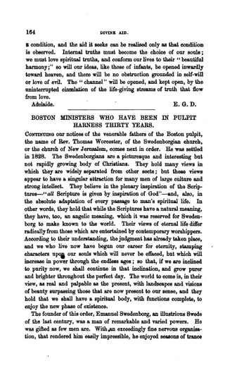 164                           DIVINE AID.

8 condition, and the aid it·seeks can be realised only as that condition
is observed. Internal truths must become the choice of our souls;
we must love spiritual truths, and conform our lives to their "beautiful
harmony;" so will our ideas, like those of infants, be opened inwardly
toward heaven, and them will be no obstruction grounded in self-will
or love of evil. The cc channel" will be opened, and kept open, by the
uninterrupted .cimulation of the life-giving str.eams of truth that flow
from love.
   Adelaide.                                                 E. G. D.

  BOSTON MINISTERS WHO HAYE BEEN IN PULPIT
            HARNESS THIRTY YEARS.
CONTINUING our notices of the venerable fatherS of the Boston pulpit,
the Dame of Rev. Thomas Worcester, of the Swedenborgian church,
or the church of New Jernsalem, comes next in order. He was settled
in 1828. The Swedenborgians are a picturesque and interesting but
not rapidly growing body of Christians. They hold many views in
which they are widely separated from other soots; but 'lhese views
appear to have a ,singular attraction for many men of large cUlture and
strong intellect. They believe in the plenary inspiration of the Scrip-
tures-CC aU Scripture is given by inspiration of God"----and, also, in
the absolute adaptation of every passage to man's spiritual life. In
other words, they hold that while the Scriptures have a natural meaning,
they have, too, an angelic meaning, which it was reserved for Sweden-
borg to make known to the world. Their views of eternal life differ
radically from those which are entertained by contemporary worshippers.
According to their understanding, the judgment has already taken place,
and we who live now have begun our career f.or eternity, stamping
eharacters upOj our souls which will never be effaced, but which will
increase in power through the endless ages; so that, if we are inclined
to purity now, we shall continue in that inelination, and grow purer
and brighter throughout the perfect day. The world to come is, in their
view, as real and palpable as the present, with landscapes and visions
of beauty surpassing those that are now present to our sense, and they
hold that we shall have a spiritual body, with functions complete, to
enjoy the new phase of existence.
   The founder of this order, Emanuel Swedenborg, an illustrious Swede
of the last century, was a man of remarkable and varied powers. He
was gifted as few men are. With a&Il exceedingly fine nervous organisa-
tion, that rendered him easily impressible, he enjoyed seasons of trance
 