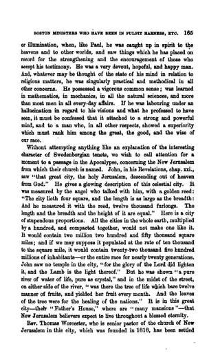 BOSTON JlINI8TBBS WHO HAVE BUK IN PULPIT JIA1UmSS, BTO.         166

or illumination, when, like Paul, he was caught up in spirit to the
heavens and to other worlds, and saw things which he has placed ~D
record for the strengthening and the encouragement of those who
accept his testimony. He was a very devout, hopeful, and happy man.
And, whatever may be thought of the state of his mind in relation to
religious matters, he was singularly practical and methodical in all
other concerns. He possessed a vigorous common sense; was learned
in mathematics, in mechanics, in all the natural sciences, and more
than most men in all every-day aftairs. If he was labouring under an
hallucination in regard to his visions and what he professed to have
seen, it must be confessed that it attached to a strong and powerful
mind, and to a man who, in all other respects, showed a superiority
which must rank him among the great, the good, and the •           of
our race.      .
   Without attempting anything like an explanation of the interesting
character of Swedenborgian tenets, we wish to call attention for a
moment to a passage in the Apocalypse, concerning the New Jerusalem
from which their church is named. John, in his Revelations, chap.    m.,
saw "that great city, the holy Jerusalem, descending out of heaven
from God." He gives a glowing description of· this celestial city. It
was measured by the angel who talked with him, with a golden reed:
"The city lieth four square, and the length is as large as the breadth:
And he measured it with the reed, twelve thousand furlongs. The
length and the breadth and the height of it are equal." Here is a city
of stupendons proportions. All the cities in the whole earth, multiplied
by a hundred, and compacted together, would not make one like it.
It would contain two million two hundred and fifty thousand square
miles; and if we may suppose it populated at the rate of ten thousand
to the square mile, it would contain twenty-two thousand Dve hundred
millions of inhabitants-or the entire race for nearly twenty generations.
John saw no temple in the city, "for the glory of the Lord dj.d lighten
it, and the Lamb is the light thereof." But he was shown "a pure
river of water of life, pure as crystal," and in the midst of the street,
on either side of the river, "was there the tree of life wlUeh bare twelve
m&DD.er of fruits, and yielded her fruit every month. And the leaves
of the tree we~e for the healing of the nations." It is in this great
city-their" Father's House,t' where are "many mansions tt-that
New Jerusalem believers expect to live throughout a blessed eternity.
   Rev. Thomas Worcester, who is senior pastor of the church of New
Jerusalem in this city, which was founded in 1818, has been settled
 