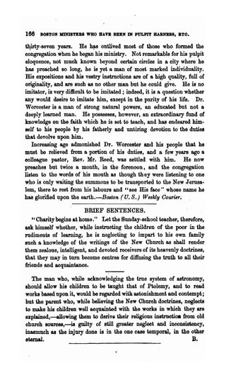 166   BOSTON KINISTEBS WHO BAft BUN Dt PULPIT BABNBSS, ETO.

t¥rty-seven years. He h!'s outlived most of those who formed the
congregation when he began liis ministry. Not remarkable for his pulpit
eloquence, not much known beyond certain circles in a city where he
has preached so long, he is yet a man of most marked individuality.
His expositions and his vestry instructions are of a high quality, full of
originality, and are such as no other man but he could give. He is no
imitator, is very difficult to be imitated;. indeed, it is a question whether
any would desire to imitate him, except in the purity of his life. Dr.
Worcester is a man of strong natural powers, an educated but not a
deeply learned man. He possesses, however, an extraordinary fund of
knowledge on the faith which he is set to teach, and has endeared him-
self to his people by his fatherly and untiring devotion to the duties
that devolve upon him.
   Increasing age admonished Dr• Worcester and his people that he
must be relieved from a portion of his duties, and a few years ago a
colleague pastor, Rev. Mr. Reed, was settled with him. He now
preaches but twice a month, in the forenoon, and the congregation
listen to the words of his mouth as though th ey were listening to one
who is only waiting the summons to be transported to the New Jerusa-
lem, there to rest from his labours and "see His face" whose name he
has glorified l:1pon the earth.-B08ton (U. S.) Weekly Courier.-

                         BRIEF SENTENCES.
   c'Charity'begins at home." Let the Sunday-school teacher, therefore,
ask himself whether, while instmcting the children of the poor in the
rudiments of learning, he is neglecting to impart to his own family
such a knowledge of the writings of the New Church as shall render
them zealous, intelligent, and devoted receivers of its heavenly doctrines,
that they may in turn become centres for diffusing the truth to all their
mends and acquaintance.

   The man who, while ~knowledging the true system of astronomy,
should allow his children to be taught that of Ptolemy, and to read
works based up()n it, would be regarded with astonishment and contempt;
but the parent who, while believing the New Church doctrines, neglects
to make his children well acquainted with the works in which they are
explained,-allowing them to derive their religious instrnetioa from old
church 8Oure8S,-is guilty of still greater neglect and inconsistency,
inasmuch ·as the injury done is in .the one ease temporal, in the other
e~al.                                                                  B.
 