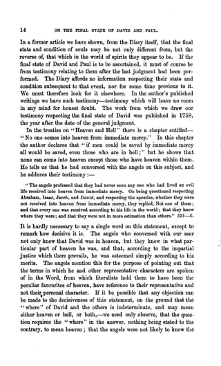 14              ON THE FINAL STA,:I'E OF DAVID AND PAUL.

In a former article we have shown, from the Diary itself, that the final
state and condition of souls may be not only different from, but the
reverse of, that which in the world of spirits they appear to be. If the
final state of David and Paul is to be ascertained, it must of course be
from testimony relating to them after the last judgment had been per·
formed. The Diary affords no information respecting 'their state and
condition subsequent to that event, nor for some time previous to it.
We must therefore look for it elsewhere. In the author's published
writings we have such testimony-testimony which will leave no room
in any mind for honest doubt. The work from which we draw our
testimony respecting the final state of David was published in 1758,
the year after the date of the general judgment.
   In the treatise on "Heaven and Hell" there is a chapter entitled-
"No one comes into heaven from immediate mercy." In this chapter
the author declares that "if men could be saved by im~ediate mercy
all would be saved, even those who are in hell;" but he shows that
none can come into heaven except those who have heaven within them.
He tells us that he had conversed with the angels on this subject, and
he adduces their testimony : -
   "The angels professed that they had never seen anyone who had lived an evil
life received into heaven from immediate mercy. On being questioned respecting
Abraham, lSMc, Jacob, and Dav'id, and respecting the apostles, whether they were
not received into heaven from immediate mercy, they replied, Not one of them;
and that every one was received according to his life in the world; that they knew
where they were; and that they were not in more estimation than others." 521-6.

It is hardly necessary to say a single word on this statement, except to
remark how decisive it is. The angels who conversed with our seer                        I

not only knew that David was in heaven, but they knew in what par·                   .
ticular part of heaven he was, and that, according to the impartial
justice which there prevails, he was esteemed simply according to his
merits. The angels mention this for the purpose of pointing out that
the terms in which he and other representative characters are spoken
of. in the Word, from which literalists hold them to have been the
peculiar favourites of heaven, have reference to their representative and
not the~personal character. If it be possible that any objection can
be made to the decisiveness of this statement, on the ground that thE!
" where" of David and the others is indeterminate, and may mean
either heaven or hell, or both,-we need only observe, that the quee·
tioI requires the" where" in the answer, nothing being stated to the
contrary, to mean heaven; that the angels were not likely to know th~
 