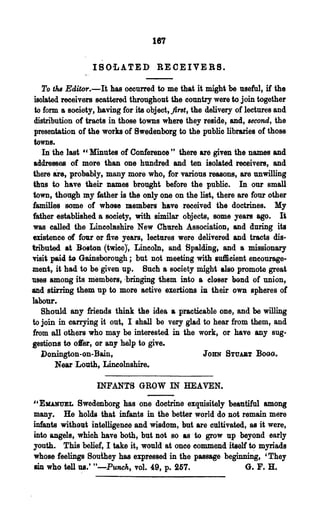 187

                  IBOi.ATED REOEIVERS.

    To ths Editor.-It has occurred to me that it might be useful, if the
 isolated receivers scattered throughout the country were to join together
 to form a society, baving for its object, fint, the delivery of lectures and
 distribution of tracts in those towns where they reside, and, second, the
 presentation of the works of Bwedenborg to the public libraries of those
 towns.
    In' the last "Minutes of Conference" there are given the names and
 addresses of more than one hundred and ten isolated receivers, and
there are, probably, many more who, for various reasons, are unwilling
thus to have their Dames brought before the public. In our small
town, though my father is the only one on the list, there are four other
families some of whose members have received the doctrines. My
father established a society, with similar objects, some years ago. It
was called the Lincomshire New Chl1reh Association, and during its
existence of four or Ave years, lectures were delivered and tracts dis-
tributed at Bolton (twice)', Lincoln, and Spalding, and a missionary
visit paid to Gainsborough; but not meeting with lu1Iieient encourage-
ment, it had to be·given up. Such a society might also promote great
uses among its members, ~bringing them into a closer bond of union,
and stirring them up to more active exertions iD their own spheres of
labotJr.-
   S,honld any friends think the· idea a practicable one, and be willing
to join in carrying it out, I shall be very glad to hear from them, and
from all others who may be interested in the work, or have any sug-
gestions to o«er, or any help to give.
   Donington-on-Bain,                         JOHN STUABT BOGG.
      Near Louth, Lineolnshire.

                   INFANTS GROW IN HEAVEN.

i'EKANUEL    Bwedenborg has one doctrine exquisitely beautiful among
many. He holds that infants in the better world do not remain mere
infants without intelligence and wisdom, but are cultivated, as it were,
into angels, which have both, but not 80 as' to grow up beyond early
youth. This belief, I take it, would at once commend itself tc? myriads
whose feelings Bouhey has expressed in the passage beginning, 'They
sin who tell ~.' tt-Punch, vol. 49, p. 257.                G. F. H.
 