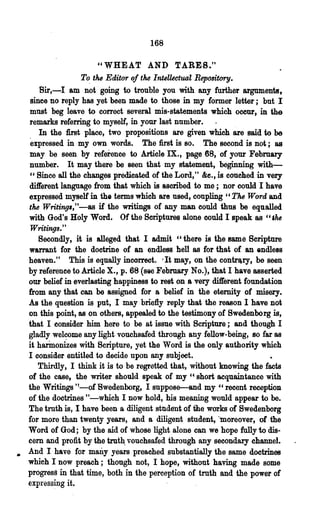 168

                        "WHEAT AND TARES."
                   T~ the Editor of the Intellectual Repository.
       Sir,-I am not going to trouble you with any further arguments,
    since no reply has yet been made to those in my former letter; but I
    must beg leave to correct several mis-statements which occur, in the
    remarks referring to myself, in your last number.
       In the first place, two propositions are given which are said to be
    expressed in my own words. The :first is so. The second is not; as
    may be seen by reference to Article IX., page 68, 'of your Febmary
    number. It may there be seen that my statement, beginning with-
    "Since all the changes predicated of the Lord," &e., is couched in very
    different language from that which is ascribed to me; nor could I have
    expressed myself in the terms which are used, coupling " The Word and
    the Writing.,"-as if the writings of any man could thus be equalled
    with God's Holy Word. Of the Scriptures alone could I'speak as "'M
    Writings."
       Secondly, it is alleged that I admit "there is the same Scriptttre
    warrant for the doctrine of an endless hell as for that of an endless
    heaven." This is equally incorrect. It may, on the contr~ry, be seen
                                          I



    by reference to Article X., p. 68 (s8e Febrnary No.), that I have asserted
    our belief in everlasting happiness to rest on a very different foundation
    from any that can be assigned for a belief in the eternity of misery.
    As the question is put, I may briefly reply that the reason 1 have not
    on this point, as on others, appealed to the testimony of Swedenborg is,
    that I consider him here to be at issue with Scripture; and though I
    gladly welcome any light vouchsafed through any fellow-being, so far as
    it harino~es with Scripture, yet the Word is the only authority which
    I consider entitled to decide upon any subject.
       Thirdly, I think it is to be regretted that, without knowing the facts
    of the ease, the writer should speak of my" short acqu8intance with
    the Writings '!-of Bwedenborg, I suppose-and my "recent reception
    of the doctrines "-which I now hold, his meaning would appear to be.
    The truth is, I have been a diligent studsnt of ihe works of Swedenborg
    for more than twenty years, and a diligent student, "moreover, of the
    Word of God; by the aid of whose light alone can we hope fully to dis-
    cern and profit by the trut~ vouchsafed through any secondary channel.
•   And I have for many years preached substantially the same doctrines
    which I now preach; though not, I hope, without having made some
    progress in that time, both in the perception of truth and the power of
    express~g it.
 