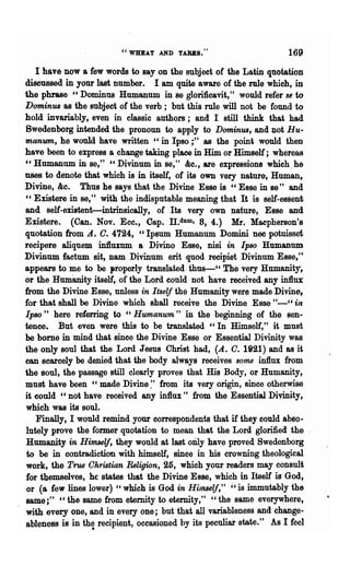 "WHEAT AND TARES."                          169

   I have now a few words to say on the subject of the Latin quotation
discussed in your last number. I am quite aware of the rule which, in
the phrase "Dominus Humanum in se glori1icavit," would refer S6 to
Dominus as the subject of the verb; but this rule will not be found to
hold invariably, even in classic authors; and I still think that had
8wedenborg intended the pronoun to apply to Dominus, and not Hu-
manum, he would have written" in Ipso;" as the point would then
have been to express a change taking place in Him or Himself; whereas
"Humanum in se," "Divinum in se," &e., are expressions which.he
uses to denote that which is in itself, of its own very nature, Human,
Divine, &c. Thus he says that the Divine Esse is "Esse in se" and
" Existere in se," with the indisputable meaning that It is self-essent
and self-existent-intrinsically, of Its very own nature, Esse and
Existere. (Can. Nov. Ecc., Cap. TI.dum, 8, 4.) Mr. Macpherson's
quotation from A. O. 4724, "Ipsum Humanum Domini nee potnisset
recipere aliquem infiumm a Divino Esse, nisi in Ipso Humanum
Divinum factum sit, Dam Divinum erit quod recipiet Divinum Esse,"
appears to me to be properly translated. thu8-" The very Humanity,
or the Humimity itself, of the Lord could not have received any in1htt
from the Divine Esse, unless in Itself the Humanity were made Divine,
for that shall be Divine which shall receive the Divine Esse "~_cc ill
Ipso" here refening to c, Humanum " in the beginning of the sen-
tence. But even were this to be translated "In Himself," it must
be bome in mind that since the Divine Esse or Essential Divinity was
the only soul that the Lord Jesus Christ had, (A.. O. 1921) and as it
can scarcely be denied that the body always receives some influx from
the soul, the passage still clearly proves that His Body, or Humanity,
must have been "made Divine:' from its very origin, since otherwise
it could "not have received any influx" from the Essential Divinity,
which was its soul.
    Finally, I would remind your correspondents that if they could abso-
 lutely prove the former quotation to mean· that the Lord glorified the
Humanity in Himself, they would at last oIily have proved Swedenborg
 to be in contradiction with himself, since in his crowning theological
 work, the True Ohristian Religion, 25, which your readers may consult
 for themselves, he states that the Divine Esse, which in Itself is God,
 or (a' few lines lower) "which is God in HilTt86lj," cc is immutably the
 same;" "the same from eternity to eternity," "the same everywhere,
 with every one, and in every one; but· that all variableness and change-
ableness is in the recipient, occasioned by its peculiar state." As I feel
                 ·
 