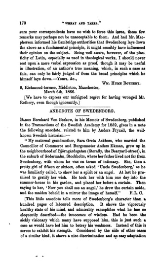 170
sure your correspondents have no wish to force this iesue, these tew
remarks may perhaps not be unacceptable to them" And had Mr. Mac·
pherson informed his Cambridge authorities that Swedenborg lays down
the above as a fundamental principle, it might sensibly have influenced
theh- opinion on the 811bjeet. Being well aware, however, of, the plas..
ticity of Latin. especially as used in theological works, I should n&ver
rest upon a mere verbal expression as proof, though it may be useful
          i



in illustration. of an author's true meaning, which, in such a ease as
this, can only be fairly judged of from the broad principles which he
himself lays down.-Yours, &c",
                                                WK. HUJrIE   RoTBEBY.
8, Richmond-terrace, MiddletoD. Manchester,
            March 6th, 1866.
  [We have to express our Unfeigned regret for having wronged Mr.
Rothery, even though ignorantly.]

                 ANECDOTE OF SWEDENBORG.

BARON Bernhard Von Beskow, in his Memoir of Swedenborg, published
in the Transactions of the Swedish Academy for 1859, gives in a note
the following anecdote, related to him by Anders Fryxell, the well·
known Swedish historian : -
   "My maternal grandmother, Sara Greta Askbom, who married the
Councillor of Commerce and Burgomaster Anders Ekman; grew up in
the neighbourhood of Bjomgardsgatan (literally; the Bearyatd-street), in
the suburb of Sodermalm, Stockho!II1. where her father lived not far from
Swedenborg, with whom he was on terms of intimacy. She, then a
pretty girl of :fifteen or sixteen, often asked 'Unele Swedenborg,' as he
was familiarly ealled, to show her ,a spirit or an angel. At last he pro-
tnised to gratify her wish. He took her with hiIQ. ,one day. into the
Slimmer-honse in his garden, and placed her before a curtain. Then
8aying to her, 'Now you shaJI see an angel,' he drew the curtain aside,
and the maiden beheld in a mirror the image of herself."          F.L.O.
   [This little anec~ote tells more of Swedenborg's oharaoter than a
hundred pages of laboured description-, It shows the vigorously
healthy state of his miDd, and admirably exemplifies what he has 80
eloquently described--the innocenee of wisdoDl" Had he been the
sickly visionary which many have supposed him, this is just 8U~ a
case as would have led him to betray his weakness. Instead of this it
serves to exhibit his strength. Considered by the side of other oases
of a similar kind, it shows a moo     discrimination and ap easy adaptation
 